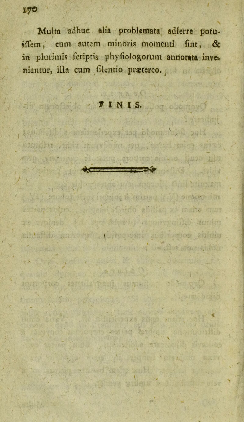 17® Multa adhuc alia problemata adferre potu- aflfem, cum autem minoris momenti lint, 6c in plurimis fcriptis phyliologorum annotata inve& niantur, illa cum filentio praetereo. , - t t j \ A FINIS. .. jsjj», a»»