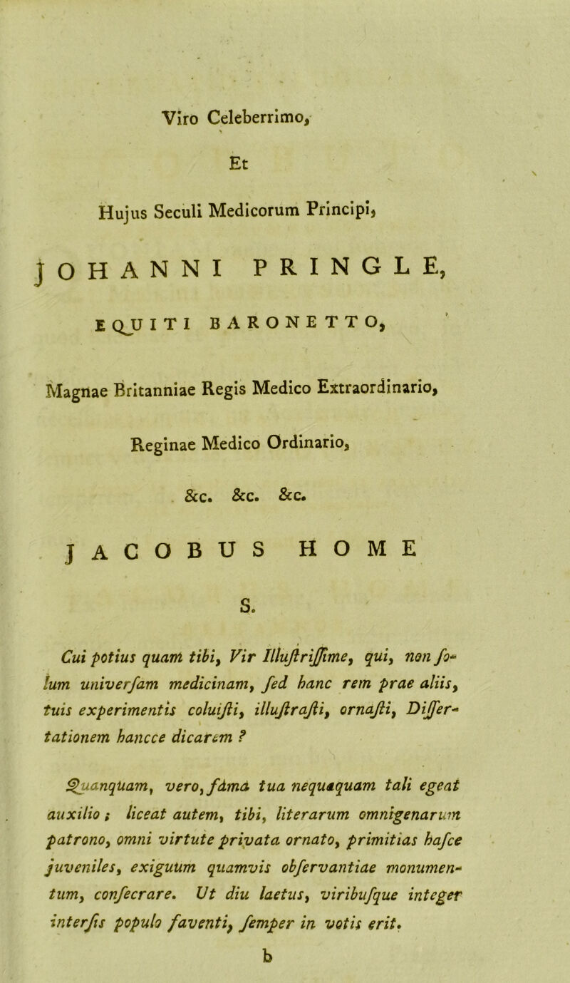 Viro Celeberrimo, Et Hujus Seculi Medicorum Principi, JOHANNI PRINGLE, E QJJ I T I BARONETTO, Magnae Britanniae Regis Medico Extraordinario, Reginae Medico Ordinario, &c. &c. &c. JACOBUS HOME S. Cui potius quam tibi, Vir IltuJlriJJime, qui, non fo* Ium univerfam medicinam, fed hanc rem prae aliis, experimentis coluifii, illujlrajii, ornajli, Differ- t tationem hancce dicar&m ? QuanqUam, verOyfdmd tua nequaquam tali egeat auxilio t liceat autemt tibi, literarum omnigenarum patrono, cwz/zz virtute privata ornato, primitias hafce juveniles, exiguum quamvis obfervantiae monumen- /zzttz, confecrare. C/£ laetus, viribufque integer interfis populo favent i} femper in votis erit. b