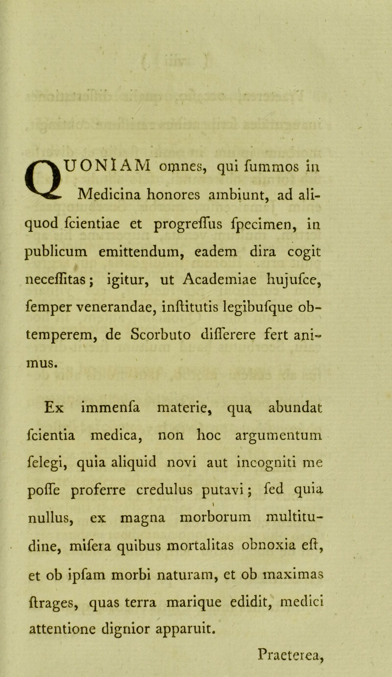 QUONIAM omnes, quifummos in Medicina honores ambiunt, ad ali- quod fcientiae et progreflfus fpecimen, in publicum emittendum, eadem dira cogit neceflitas; igitur, ut Academiae hujufce, femper venerandae, inftitutis legibufque ob- temperem, de Scorbuto diflerere fert ani- mus. Ex immenfa materie, qua abundat fcientia medica, non hoc argumentum \ felegi, quia aliquid novi aut incogniti me poffe proferre credulus putavi; fed quia \ nullus, ex magna morborum multitu- dine, mifera quibus mortalitas obnoxia eft, et ob ipfam morbi naturam, et ob maximas ftrages, quas terra marique edidit, medici attentione dignior apparuit. Praeterea,