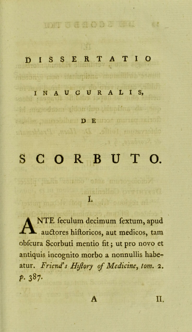 dissertatio inauguralis, D E SCORBUTO. i. ANTE feculum decimum fextum, apud au&ores hiftoricos, aut medicos, tam obfcura Scorbuti mentio fit; ut pro novo et antiquis incognito morbo a nonnullis habe- atur. jFrienti*s Hijlory of Medicine, tom. 2. f-387-