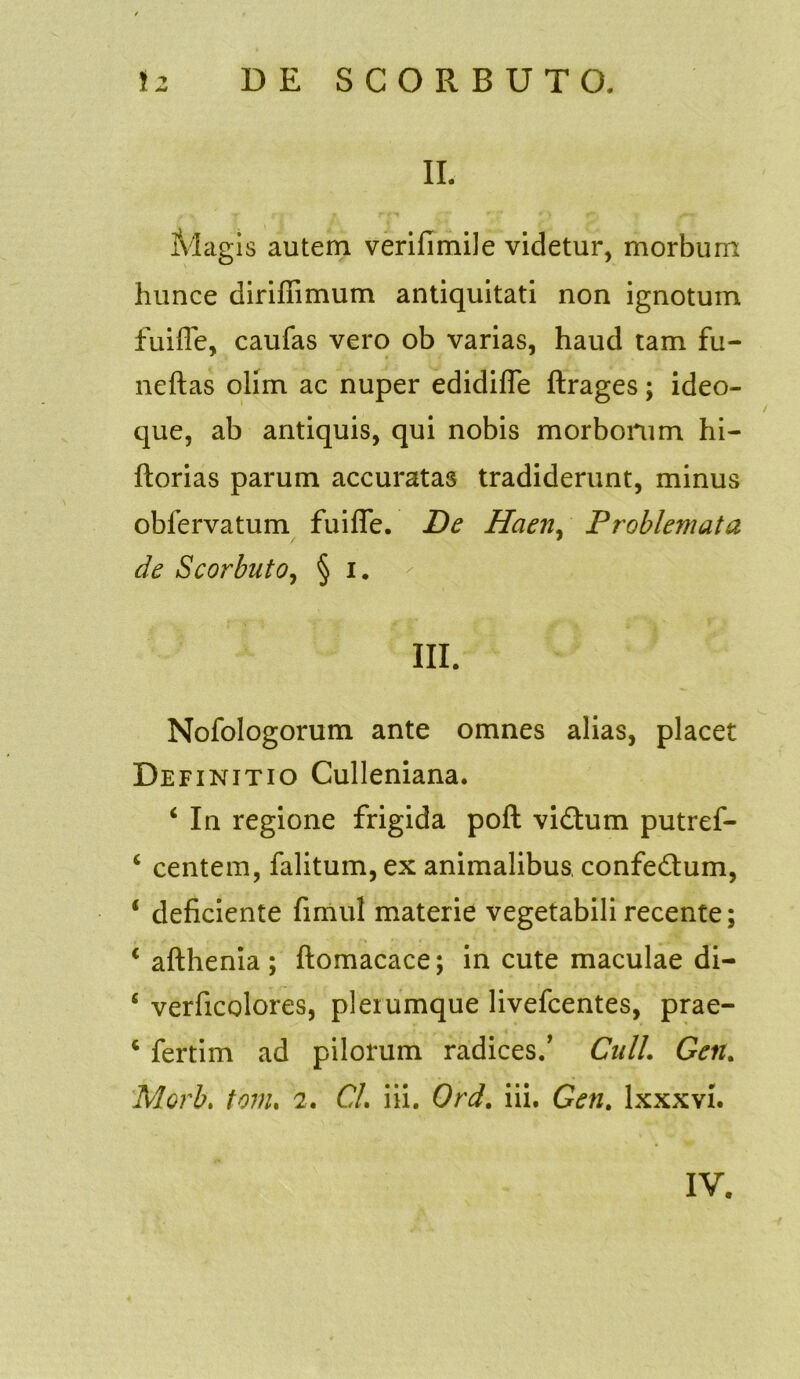 II. Magis autem verifimile videtur, morbum hunce diriffimum antiquitati non ignotum fuifle, caufas vero ob varias, haud tam fu- ne ft as olim ac nuper edidifle ftrages; ideo- que, ab antiquis, qui nobis morborum hi- ftorias parum accuratas tradiderunt, minus obfervatum fuifle. De Haen, Proble?nata de Scorbuto, § i. III. Nofologorum ante omnes alias, placet Definitio Culleniana. 4 In regione frigida poft vidum putref- 4 centem, falitum, ex animalibus confedum, 4 deficiente fimul materie vegetabili recente; 4 afthenia; ftomacace; in cute maculae di- 4 verficolores, plerumque livefcentes, prae- 4 fertim ad pilorum radices/ Culi. Geti. Morb. tom. 2. CL i ii. Ord. iii. Gen. lxxxvi. IV.