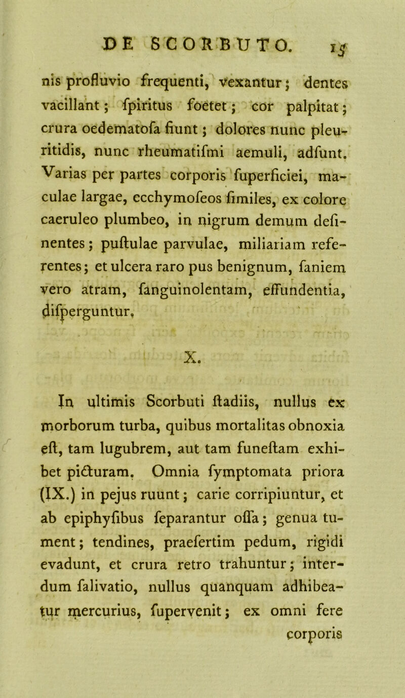 nis profluvio frequenti, vexantur; dentes vacillant; fpiritus foetet; cor palpitat; crura oedematofa fiunt; dolores nunc pleu- ritidis, nunc rheumatifmi aemuli, adfunt. Varias per partes corporis fuperficiei, ma- culae largae, ecchymofeos fimiles, ex colore caeruleo plumbeo, in nigrum demum defi- nentes ; puftulae parvulae, miliariam refe- rentes; et ulcera raro pus benignum, faniem . *■ . ■* y vero atram, fanguinolentam, effundentia, difperguntur, ; ’ v X. In ultimis Scorbuti ftadiis, nullus ex morborum turba, quibus mortalitas obnoxia eft, tam lugubrem, aut tam funeftam exhi- bet piaturam. Omnia fymptomata priora (IX.) in pejus ruunt; carie corripiuntur, et ab epiphyfibus feparantur offa; genua tu- ment; tendines, praefertim pedum, rigidi evadunt, et crura retro trahuntur; inter- dum falivatio, nullus quanquam adhibea- tur mercurius, fupervenit; ex omni fere corporis