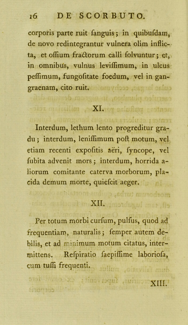 corporis parte ruit fanguis; in quibufdam, de novo redintegrantur vulnera olim inflic- ta, et oflium fra&orum calli folvuntur; et, in omnibus, vulnus leviflimum, in ulcus peflimum, fungofitate foedum, vel in gan- graenam, cito ruit. XI, Interdum, lethum lento progreditur gra- du ; interdum, leniflimum poft motum, vel etiam recenti expofitis aeri, fyncope, vel fubita advenit mors; interdum, horrida a- liorum comitante caterva morborum, pla- cida demum morte, quiefcit aeger, XII. Per totum morbi curfum, pulfus, quod ad frequentiam, naturalis; femper autem de- bilis, et ad minimum motum citatus, inter- mittens. Refpiratio faepiflime laboriofa, cum tufli frequenti. XIII.