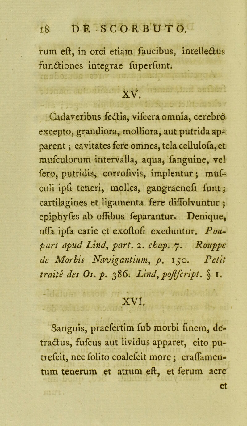 rum eft, in orci etiam faucibus, intelle&us functiones integrae fuperfunt. Cadaveribus feCtis, vifcera omnia, cerebro excepto, grandiora, molliora, aut putrida ap- parent ; cavitates fere omnes, tela cellulofa, et mufculorum intervalla, aqua, fanguine, vel fero, putridis, corrofivis, implentur; muf- culi ipfi tetieri, molles, gangraenofi funt $ cartilagines et ligamenta fere diffolvuntur ; epiphyfes ab oflibus feparantur. Denique, offa ipfa carie et exoftofi exeduntur. Pou- part apud Lind, part. 2. chap. 7. Rouppc de Morbis Navigantium, p. 150. Petit traite des Os. p. 386* Lindy poffcript. § 1. XVI. Sanguis, praefertim fub morbi finem, de- traCtus, fufcus aut lividus apparet, cito pu- trefcit, nec folito coalefcit more; craffamen- tum tenerum et atrum eft, et ferum acre et