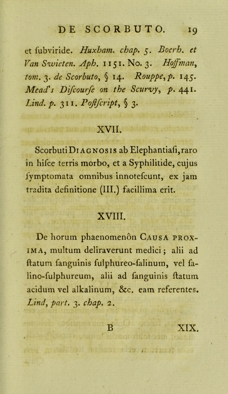 J9 et fubviride. Huxham. chap* 5. Boerh. Fiz» Swieten. Aph. 1151. No. 3. Hoffman, ftw/. 3. Scorbutoy § 14. Rouppe,p. 145. Me ad's Difcourfe on the Scurvy, /7. 441. Lind. />. 311. Pojifcripty § 3. XVII. ScorbutiDiAGNOSis ab Elephantiafi,raro in hifce terris morbo, et a Syphilitide, cujus fymptomata omnibus innotefcunt, ex jam tradita definitione (III.) facillima erit. XVIII. De horum phaenomenon Causa prox- ima, multum deliraverunt medici; alii ad ftatum fanguinis fulphureo-falinum, vel fa- lino-fulphureum, alii ad fanguinis ftatum acidum vel alkalinum, &c. eam referentes. Lindy part. 3. chap. 2.