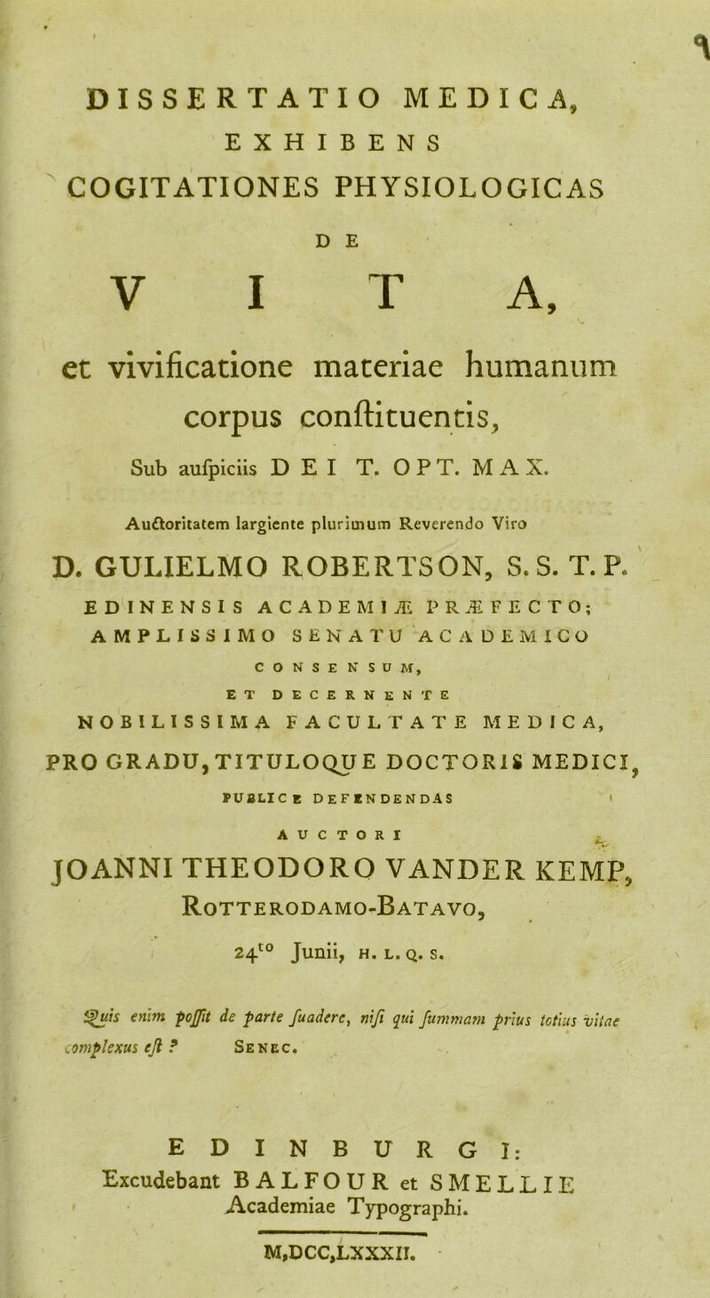 DISSERTATIO MEDICA, EXHIBENS COGITATIONES PHYSIOLOGICAS D E VITA, et vivificatione materiae humanum corpus conftituentis, Sub aufpiciis DEI T. O P T. M A X. Auctoritatem largiente plurimum Reverendo Viro D. GULIELMO ROBERTSON, S, S. T. P, E D I N E N S I S ACADEMIJE PRIFECTO; AMPLISSIMO SENATU ACADEMICO CONSE N SUM, ET DECERNENTE NOBILISSIMA FACULTATE MEDICA, PRO GRADU,TITULOQUE DOCTORIS MEDICI, PUBLICE DEFENDENDAS t AUCTORI JOANNI THEODORO VANDER KEMP, Rotterodamo-Batavo, 24t0 Junii, h. l. q. s. *%uis enim pojfit de parte fuaderc, niji qui fummarn prius totius vitae complexus ejl ? Senec. EDINBURGI: Excudebant BALFOUR et SMELLIE Academiae Typographi. M,DCC,LXXXII.