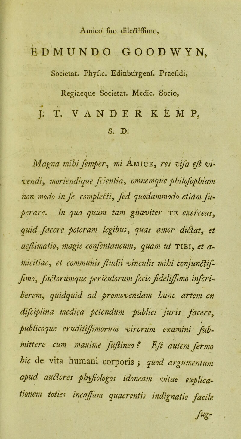 Amico' fuo dilc&iflimo, EDMUNDO GOODWYN, Societat. Phyfic. Edinburgenf. Praefidi, Regiaeque Societat. Medie. Socio, J. T. V A N D E R K E M P, S. D.  / *« • « t Magna mihi femper, mi Amice, res vifa eji vi- vendi, moriendique 'cientia, omnemque philofophiam non modo in fe cotnpledi, quodammodo etiam fu- perare. In qua quum tam gnaviter te exerceas, facere poteram legibus, quas amor didat, aeftimatio, confentaneum, ztf tibi, et a- micitiae, communis Jludii vinculis mihi conjundif- fimo, fadorumque periculorum focio JideliJfimo inferi- berem, quidquid ad promovendam hanc artem ex difciplina jnedica petendum publici juris facere, publicoque eruditijfimorum virorum examini fub- mittere cum maxime fujlineo f EJI autem fermo hic de vita humani corporis j argumentum apud audores phyfologos idoneam vitae explica- tionem toties incaffum quaerentis indignatio facile fuSr