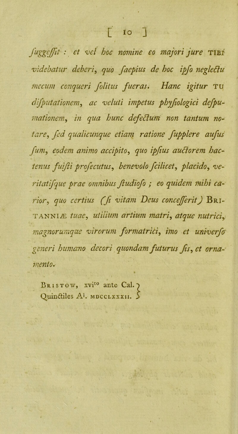 [ io J I fuggcffit : et vel hoc nomine eo majori jure tibi videbatur deberi, quo faepius de hoc ipfo negledtu me cum conqueri folitus fueras. Hanc igitur tu difputationem, ac veluti impetus phyfiologici defpu- mationem, in qua hunc defedtum non tantum no- tare, fed qualicunque etiam ratione fupplere aufus fum, eodem animo accipito, quo ipfius audior em hac- tenus fuijli profecutus, benevolo fcilicet, placido, ve- ritatifque prae omnibus ftudiofo ; eo quidem mihi ca- rior, quo certius (fi vitam Deus concefferitJ Bri- tanniae tuae, utilium artium matri, atque nutrici, ' i magnorumque virorum formatrici, imo et univerfo generi humano decori quondam futurus fis, et orna- mento. Bristow, xvico ante Cal. Quindliles A‘, mdcclxxxii.