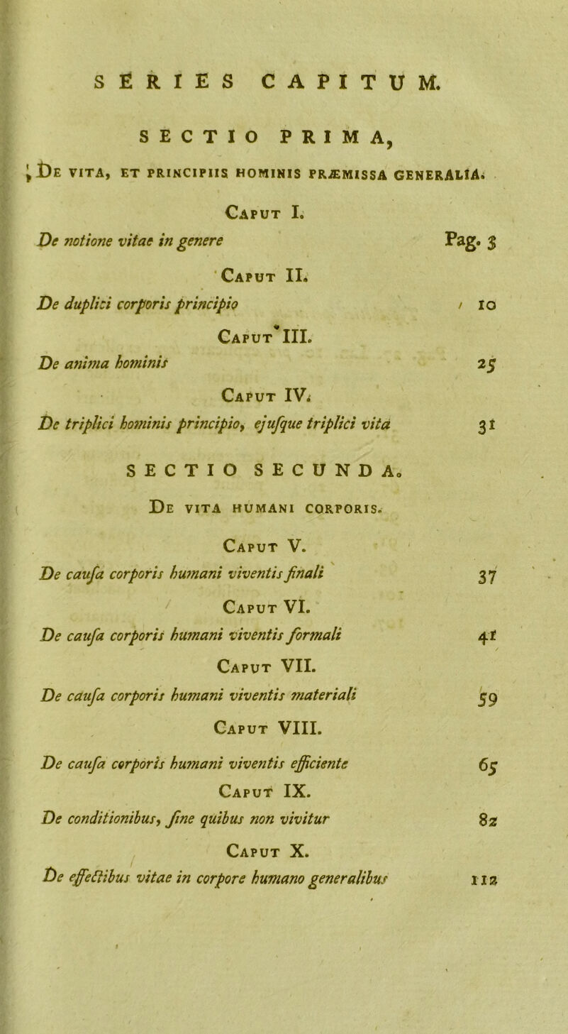 SERIES CAPITUM. SECTIO PRIMA, t)E VITA, ET PRINCIPIIS HOMINIS PRJEMISSA GENERALIA. Caput I. De siotione vitae in genere Pag- % Caput II. De duplici corporis principio / IO Caput* III. De anima hominis 25 Caput IVi De triplici hominis principio, ejufque triplici vita 31 SECTIO SECUNDA, De VITA HUMANI CORPORIS. Caput V. De caufa corporis humani viventis finali 37 Caput VI. De caufa corporis humani viventis formali 4* Caput VII. De caufa corporis humani viventis materiali 59 Caput VIII. De caufa corporis humani viventis efficiente 65 Caput IX. De conditionibus, fine quibus non vivitur 8z Caput X. De effectibus vitae in corpore humano generalibus II2J