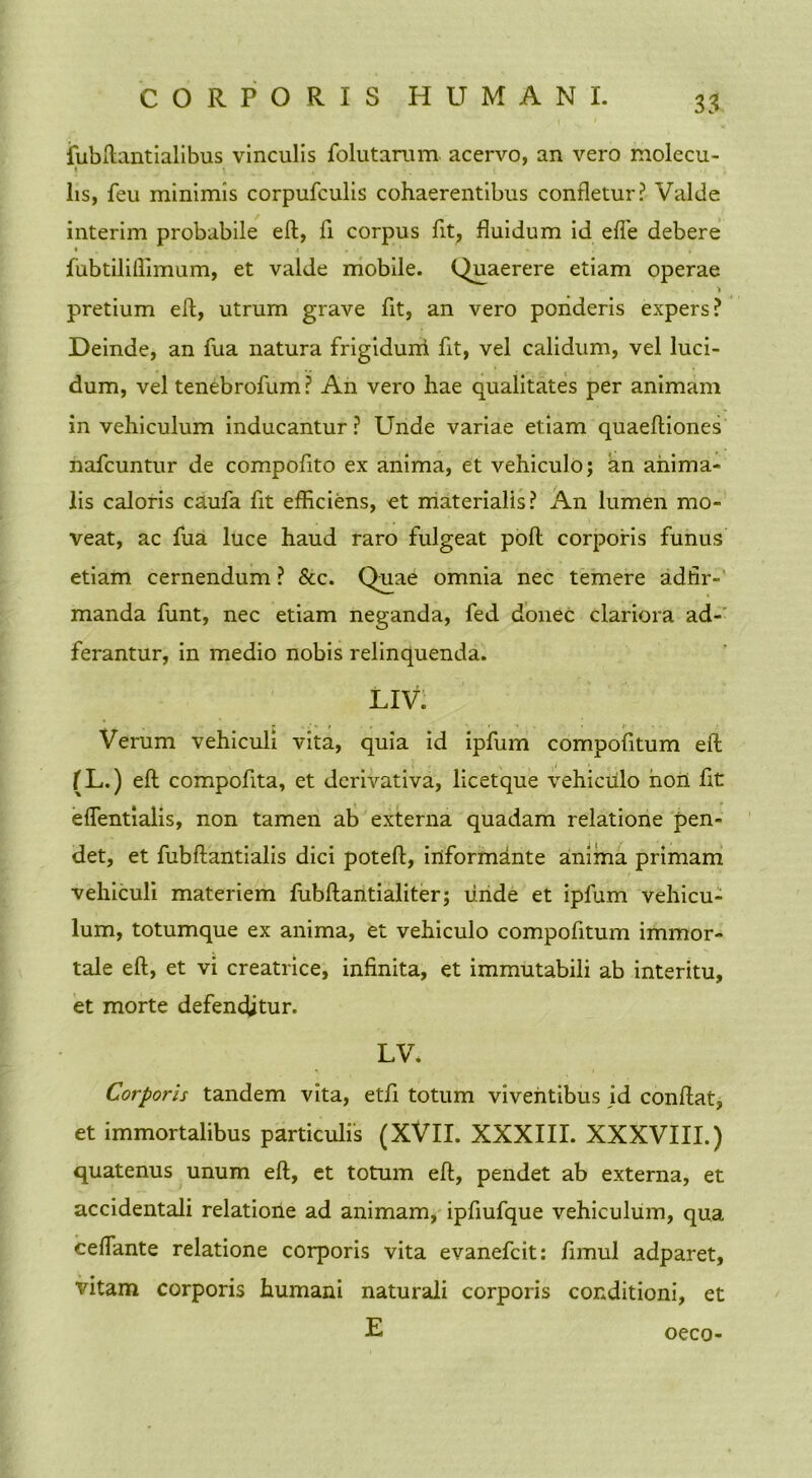 iubftantialibus vinculis folutarum acervo, an vero molecu- lis, feu minimis corpufculis cohaerentibus confletur? Valde interim probabile eft, fi corpus fit, fluidum id effe debere I I . • ' . , fubtiliflimum, et valde mobile. Quaerere etiam operae pretium efl, utrum grave fit, an vero ponderis expers? Deinde, an fua natura frigidurri fit, vel calidum, vel luci- dum, vel tenebrofum? An vero hae qualitates per animam in vehiculum inducantur? Unde variae etiam quaeftiones nafcuntur de compofito ex anima, et vehiculo; an anima- lis caloris caufa fit efficiens, et materialis? An lumen mo- veat, ac fua luce haud raro fulgeat poft corporis funus etiam cernendum ? &c. Quae omnia nec temere adfir- manda funt, nec etiam neganda, fed donec clariora ad- ferantur, in medio nobis relinquenda. LIV. Verum vehiculi vita, quia id ipfum compofitum efl; (L.) eft compofita, et derivativa, licetque vehiculo non fit eflentiaiis, non tamen ab externa quadam relatione pen- det, et fubftantialis dici poteft, informante anima primam vehiculi materiem fubftantialiter; unde et ipfum vehicu- lum, totumque ex anima, et vehiculo compofitum immor- tale eft, et vi creatrice, infinita, et immutabili ab interitu, et morte defenditur. LV. Corporis tandem vita, etfi totum viventibus id conftat, et immortalibus particulis (XVII. XXXIII. XXXVIII.) quatenus unum eft, et totum eft, pendet ab externa, et accidentali relatione ad animam, ipfiufque vehiculum, qua ceffante relatione corporis vita evanefcit: /imul adparet, vitam corporis humani naturali corporis conditioni, et E oeco-