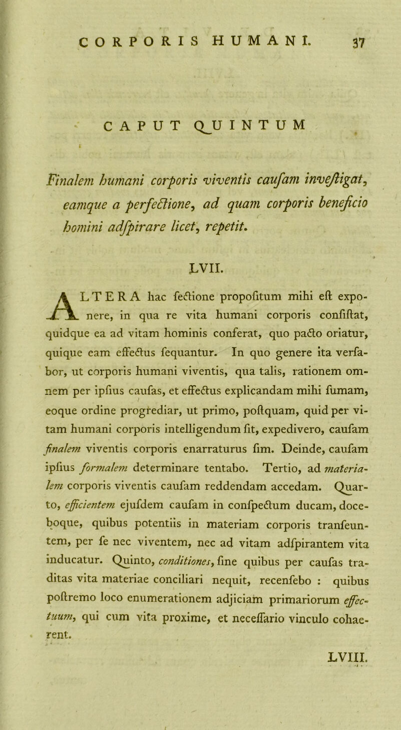 CAPUT QJJ I N T U M Finalem humani corporis viventis caufam invejiigat, eamque a perfectione, ad quam corporis beneficio homini adfpirare licet^ repetit. LVII. L T E R A hac fe&ione propofitum mihi eft expo- nere, in qua re vita humani corporis confiftat, quidque ea ad vitam hominis conferat, quo pa£lo oriatur, quique eam effe&us fequantur. In quo genere ita verfa- bor, ut corporis humani viventis, qua talis, rationem om- nem per ipfius caufas, et effe&us explicandam mihi fumam, eoque ordine progrediar, ut primo, pollquam, quid per vi- tam humani corporis intelligendum fit, expedivero, caufam finalem viventis corporis enarraturus fim. Deinde, caufam iplius formalem determinare tentabo. Tertio, ad materia- lem corporis viventis caufam reddendam accedam. Quar- to, efficientem ejufdem caufam in confpe&um ducam, doce- boque, quibus potentiis in materiam corporis tranfeun- tem, per fe nec viventem, nec ad vitam adfpirantem vita inducatur. Quinto, conditiones, fine quibus per caufas tra- ditas vita materiae conciliari nequit, recenfebo : quibus pollremo loco enumerationem adjiciam primariorum effec- tuum, qui cum vita proxime, et necelfario vinculo cohae- rent. LVIII.