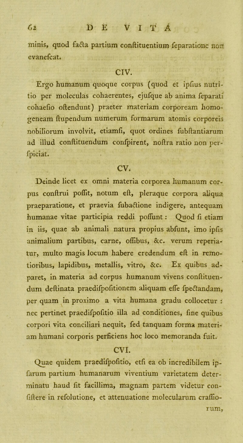 minis, quod fafta partium conftituentium feparationc nor cvanefcat. CIV. Ergo humanum quoque corpus (quod et ipfius nutri- tio per moleculas cohaerentes, ejufque ab anima feparati cohaefio oftendunt) praeter materiam corpoream homo- geneam ftupendum numerum formarum atomis corporeis nobiliorum involvit, etiamli, quot ordines fubftantiarum ad illud conftituendum confpirent, noftra ratio non per- fpiciat. CV. Deinde licet ex omni materia corporea humanum cor- pus conftrui poflit, notum eft, pleraque corpora aliqua praeparatione, et praevia fuba&ione indigere, antequam humanae vitae participia reddi po/Tunt: Quod fi etiam in iis, quae ab animali natura propius abfunt, imo ipfis animalium partibus, carne, ofllbus, &c. verum reperia- tur, multo magis locum habere credendum eft in remo- tioribus, lapidibus, metallis, vitro, &c. Ex quibus ad- paret, in materia ad corpus humanum vivens conftituen- dum deftinata praedifpofitionem aliquam elfe fpettandam, per quam in proximo a vita humana gradu collocetur : nec pertinet praedifpofitio illa ad conditiones, fme quibus corpori vita conciliari nequit, fed tanquam forma materi- am humani corporis perficiens hoc loco memoranda fuit. CVI. Quae quidem praedifpofitio, etfi ea ob incredibilem ip- farum partium humanarum viventium varietatem deter- minatu haud fit facillima, magnam partem videtur con- fiftere in refolutione, et attenuatione molecularum crafilo- rum,