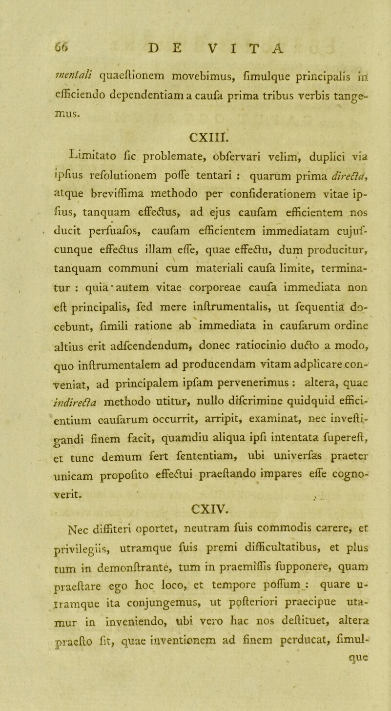 mentali quaedionem movebimus, fimulque principalis m efficiendo dependentiam a caufa prima tribus verbis tange- mus. CXIII. Limitato fic problemate, obfervari velim, duplici via ipfius refolutionem poffie tentari : quarum prima directa, atque breviffima methodo per confiderationem vitae ip- fius, tanquam effe&us, ad ejus caufam efficientem nos ducit perfuafos, caufam efficientem immediatam cujuf- cunque effedus illam effie, quae effe&u, dum producitur, tanquam communi cum materiali caufa limite, termina- tur : quia'autem vitae corporeae caufa immediata non eft principalis, fed mere indrumentalis, ut fequentia do- cebunt, fimili ratione ab immediata in caufarum ordine altius erit adfcendendum, donec ratiocinio dufto a modo, quo inftrumentalem ad producendam vitam adplicare con- veniat, ad principalem ipfam pervenerimus : altera, quae indiretta methodo utitur, nullo difcrimine quidquid effici- entium caufarum occurrit, arripit, examinat, nec invefti- gandi finem facit, quamdiu aliqua ipfi intentata fupereft, et tunc demum fert fententiam, ubi univerfas praeter unicam propofito effecdui praeftando impares effie cogno- verit. CXIV. Nec diffiteri oportet, neutram fuis commodis carere, et privilegiis, utramque fuis premi difficultatibus, et plus tum in demondrante, tum in praemiffis fupponere, quam praedare ego hoc loco, et tempore poffium : quare u- tramque ita conjungemus, ut pofteriori praecipue uta- mur in inveniendo, ubi vero hac nos deftituet, altera praedo fit, quae inventionem ad finem perducat, fimul- que