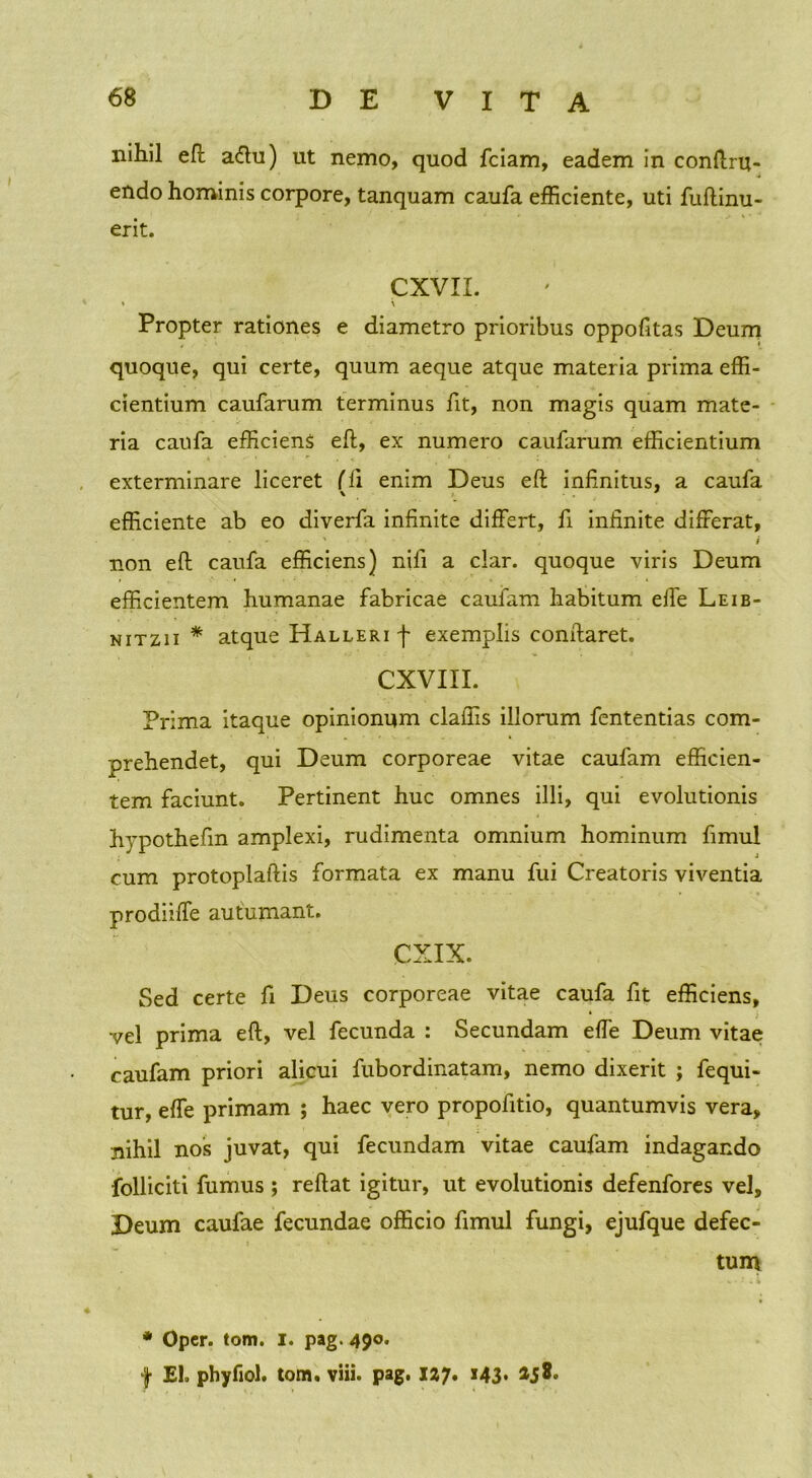 nihil eft a<ftu) ut nemo, quod fciam, eadem in congru- endo hominis corpore, tanquam caufa efficiente, uti fuftinu- erit. CXVII. » \ Propter rationes e diametro prioribus oppofitas Deum quoque, qui certe, quum aeque atque materia prima effi- cientium caufarum terminus fit, non magis quam mate- ria caufa efficiens eft, ex numero caufarum efficientium exterminare liceret (li enim Deus eft infinitus, a caufa efficiente ab eo diverfa infinite differt, fi infinite differat, non eft caufa efficiens) nifi a clar. quoque viris Deum efficientem humanae fabricae caufam habitum effe Leib- nitzii * atque Halleri f exemplis conftaret. CXVIII. Prima itaque opinionum claffis illorum fententias com- prehendet, qui Deum corporeae vitae caufam efficien- tem faciunt. Pertinent huc omnes illi, qui evolutionis hypothefin amplexi, rudimenta omnium hominum fimul cum protoplaftis formata ex manu fui Creatoris viventia prodiiffe autumant. CXIX. Sed certe fi Deus corporeae vitae caufa fit efficiens, vel prima eft, vel fecunda : Secundam effe Deum vitae caufam priori alicui fubordinatam, nemo dixerit ; fequi- tur, effe primam ; haec vero propofitio, quantumvis vera, nihil nos juvat, qui fecundam vitae caufam indagando folliciti fumus ; reftat igitur, ut evolutionis defenfores vel, Deum caufae fecundae officio fimul fungi, ejufque defec- * Opcr. tom. I. pag. 490. f Eh phyfiol. tom. viii. pag. 12&7. 143* tum