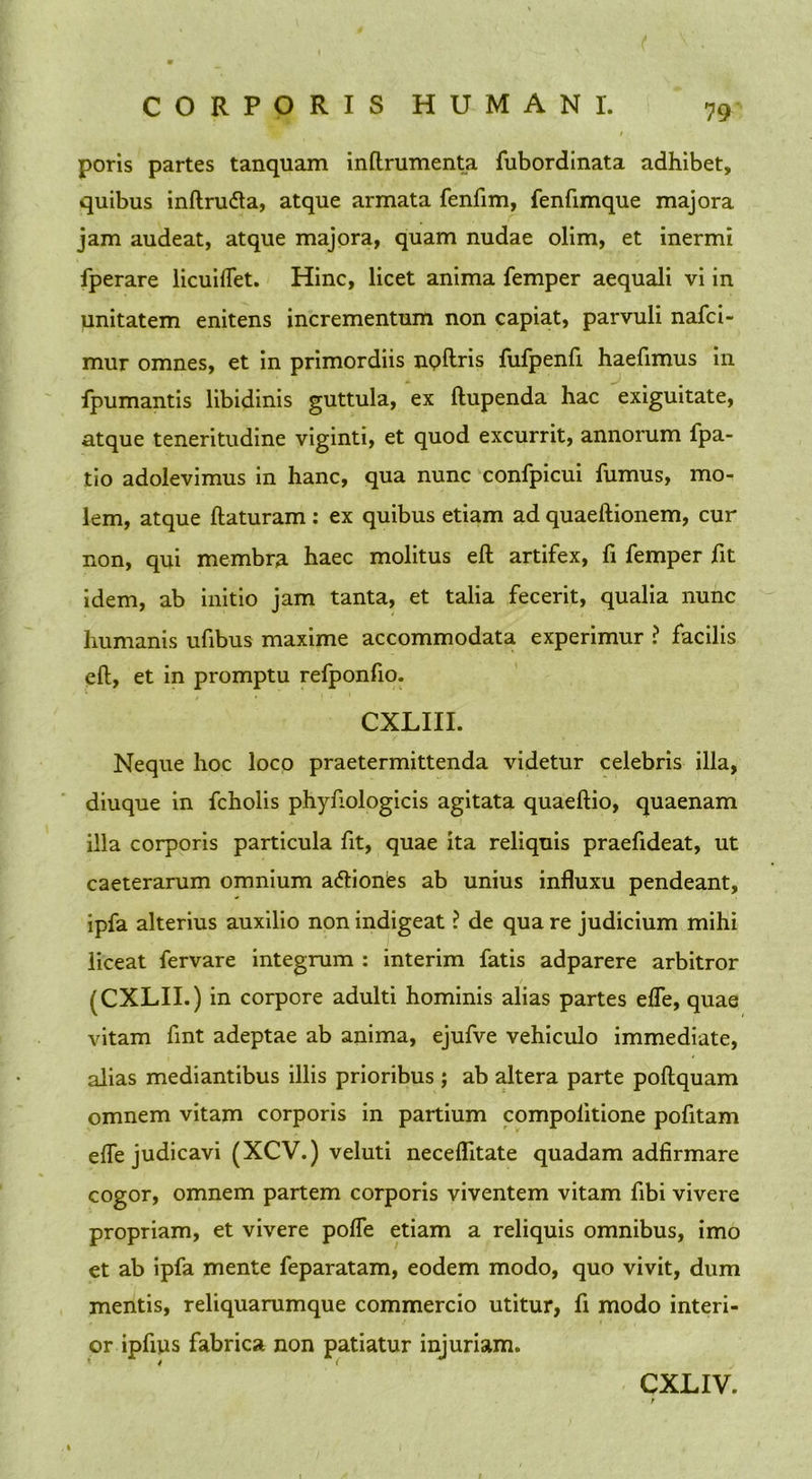 poris partes tanquam inftrumenta fubordinata adhibet, quibus inftnnfta, atque armata fenfim, fenfimque majora jam audeat, atque majora, quam nudae olim, et inermi fperare licuiflet. Hinc, licet anima femper aequali vi in unitatem enitens incrementum non capiat, parvuli nafci- mur omnes, et in primordiis noftris fufpenfi haefimus in fpumantis libidinis guttula, ex ftupenda hac exiguitate, atque teneritudine viginti, et quod excurrit, annorum fpa- tio adolevimus in hanc, qua nunc confpicui fumus, mo- lem, atque flaturam : ex quibus etiam ad quaeflionem, cur non, qui membra haec molitus eft artifex, fi femper fit idem, ab initio jam tanta, et talia fecerit, qualia nunc humanis ufibus maxime accommodata experimur ? facilis eft, et in promptu refponfio. CXLIII. Neque hoc loco praetermittenda videtur celebris illa, diuque in fchoiis phyfiologicis agitata quaeftio, quaenam illa corporis particula fit, quae ita reliquis praefideat, ut caeterarum omnium a<5tiones ab unius influxu pendeant, ipfa alterius auxilio non indigeat ? de qua re judicium mihi liceat fervare integrum : interim fatis adparere arbitror (CXLII.) in corpore adulti hominis alias partes effe, quae vitam fmt adeptae ab anima, ejufve vehiculo immediate, alias mediantibus illis prioribus ; ab altera parte poftquam omnem vitam corporis in partium compolitione pofitam efle judicavi (XCV.) veluti neceflitate quadam adfirmare cogor, omnem partem corporis viventem vitam fibi vivere propriam, et vivere poffe etiam a reliquis omnibus, imo et ab ipfa mente feparatam, eodem modo, quo vivit, dum mentis, reliquarumque commercio utitur, fi modo interi- or ipfius fabrica non patiatur injuriam. CXLIV.