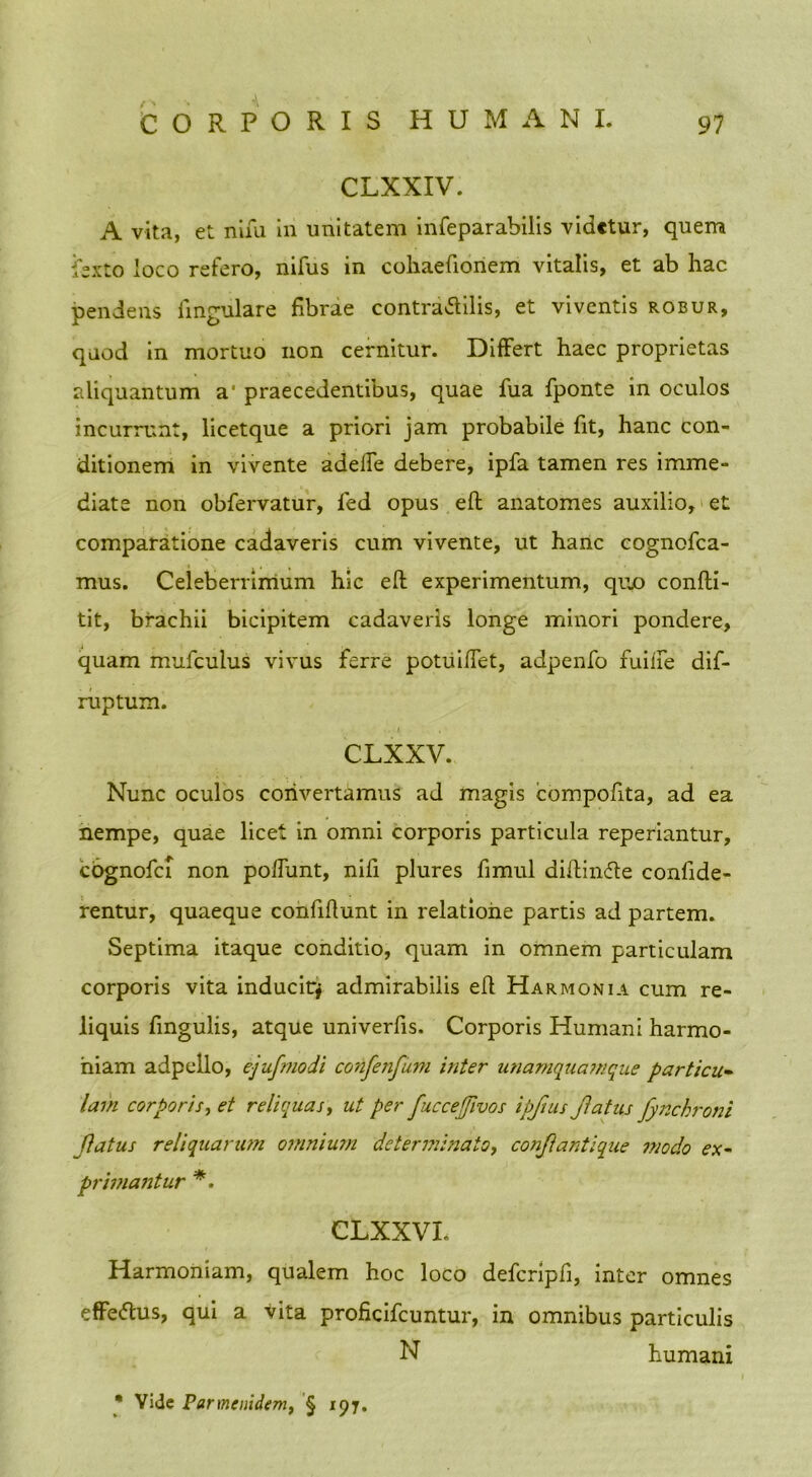 CLXXIV. A vita, et nifu in unitatem infeparabilis videtur, quem fexto loco refero, nifus in cohaefionem vitalis, et ab hac pendens lingulare fibrae contra&ilis, et viventis robur, quod in mortuo non cernitur. Differt haec proprietas aliquantum a* praecedentibus, quae fua fponte in oculos incurrunt, licet que a priori jam probabile fit, hanc con- ditionem in vivente adelTe debere, ipfa tamen res imme- diate non obfervatur, fed opus eft anatomes auxilio, et comparatione cadaveris cum vivente, ut hanc cognofca- mus. Celeberrimum hic eft experimentum, quo confti- tit, brachii bicipitem cadaveris longe minori pondere, quam mufculus vivus ferre potuiftet, adpenfo fuiife dif- ruptum. . i CLXXV. Nunc oculos convertamus ad magis compofita, ad ea nempe, quae licet in omni corporis particula reperiantur, cognofci non poftiint, nifi plures fimul diftin<fte confide- rentur, quaeque confiftunt in relatione partis ad partem. Septima itaque conditio, quam in omnem particulam corporis vita inducitj admirabilis eft Harmonia cum re- liquis fingulis, atque univerfis. Corporis Humani harmo- niam adpello, ejufmodi confenfiim inter unamquamque particu- lam corporis, et reliquas, ut per fuccefjivos ipfius Jlatus fynchroni Jlatus reliquarum omnium determinato, conjlantique modo ex- primantur *. CLXXVL Harmoniam, qualem hoc loco defcripfi, inter omnes effettus, qui a vita proficifcuntur, in omnibus particulis N humani