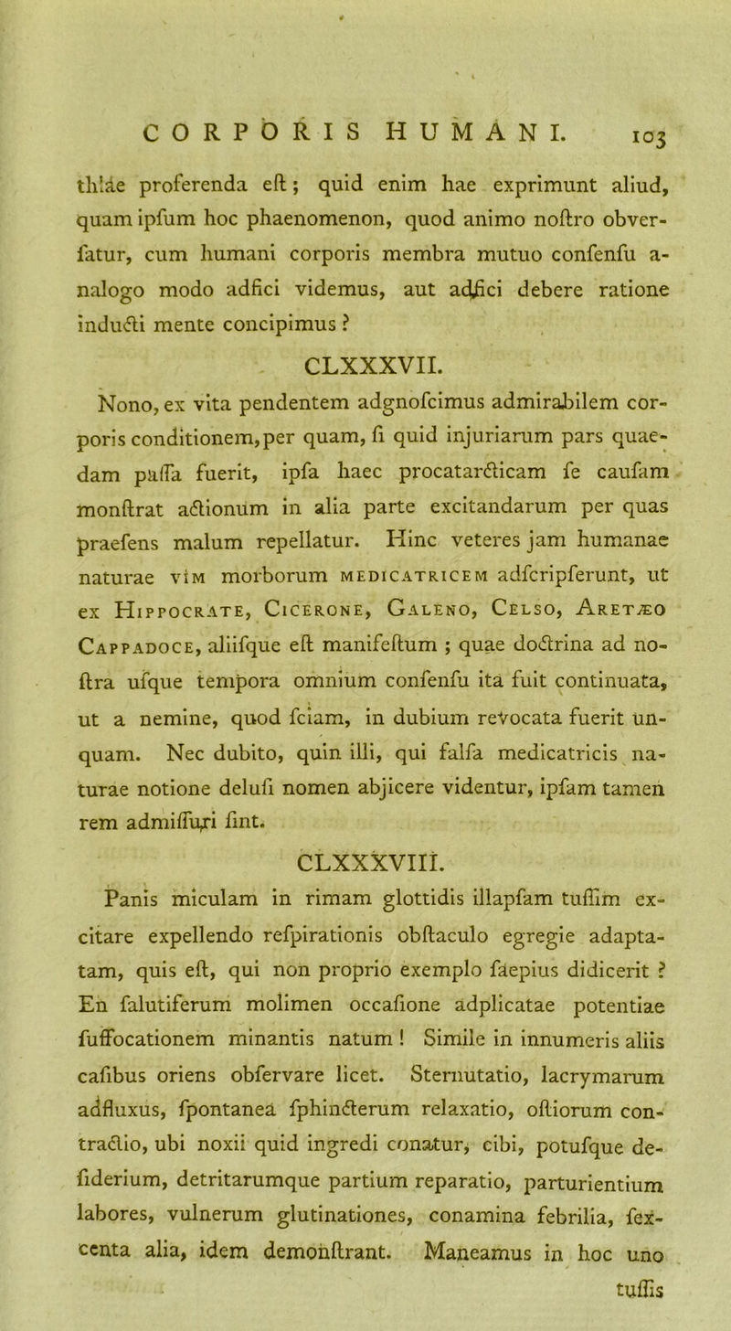 tlvlde proferenda eft; quid enim hae exprimunt aliud, quam ipfum hoc phaenomenon, quod animo noftro obver- fatur, cum humani corporis membra mutuo confenfu a- nalogo modo adfici videmus, aut ad£ci debere ratione induvfti mente concipimus ? CLXXXVII. Nono, ex vita pendentem adgnofcimus admirabilem cor- poris conditionem, per quam, fi quid injuriarum pars quae- dam palla fuerit, ipfa haec procatardlicam fe caufam monftrat aftionum in alia parte excitandarum per quas praefens malum repellatur. Hinc veteres jam humanae naturae vim morborum medicatricem adfcripferunt, ut ex Hippocrate, Cicerone, Galeno, Celso, Aretho Cappadoce, aliifque eft manifeftum ; quae doftrina ad no- ftra ufque tempora omnium confenfu ita fuit continuata, ut a nemine, quod fciam, in dubium revocata fuerit un- quam. Nec dubito, quin illi, qui falfa medicatricis na- turae notione delufi nomen abjicere videntur, ipfam tamen rem admilfu,ri fint. CLXXXVIII. Panis miculam in rimam glottidis illapfam tufiim ex- citare expellendo refpirationis obftaculo egregie adapta- tam, quis eft, qui non proprio exemplo faepius didicerit ? En falutiferum molimen occafione adplicatae potentiae fuffocationem minantis natum ! Simile in innumeris aliis caftbus oriens obfervare licet. Sternutatio, lacrymarum adfluxus, fpontanea fphinfterum relaxatio, olliorum con- traftio, ubi noxii quid ingredi conatur, cibi, potufque de- fiderium, detritarumque partium reparatio, parturientium labores, vulnerum glutinationes, conamina febrilia, fex- ccnta alia, idem demohftrant. Maneamus in hoc uno tuflis