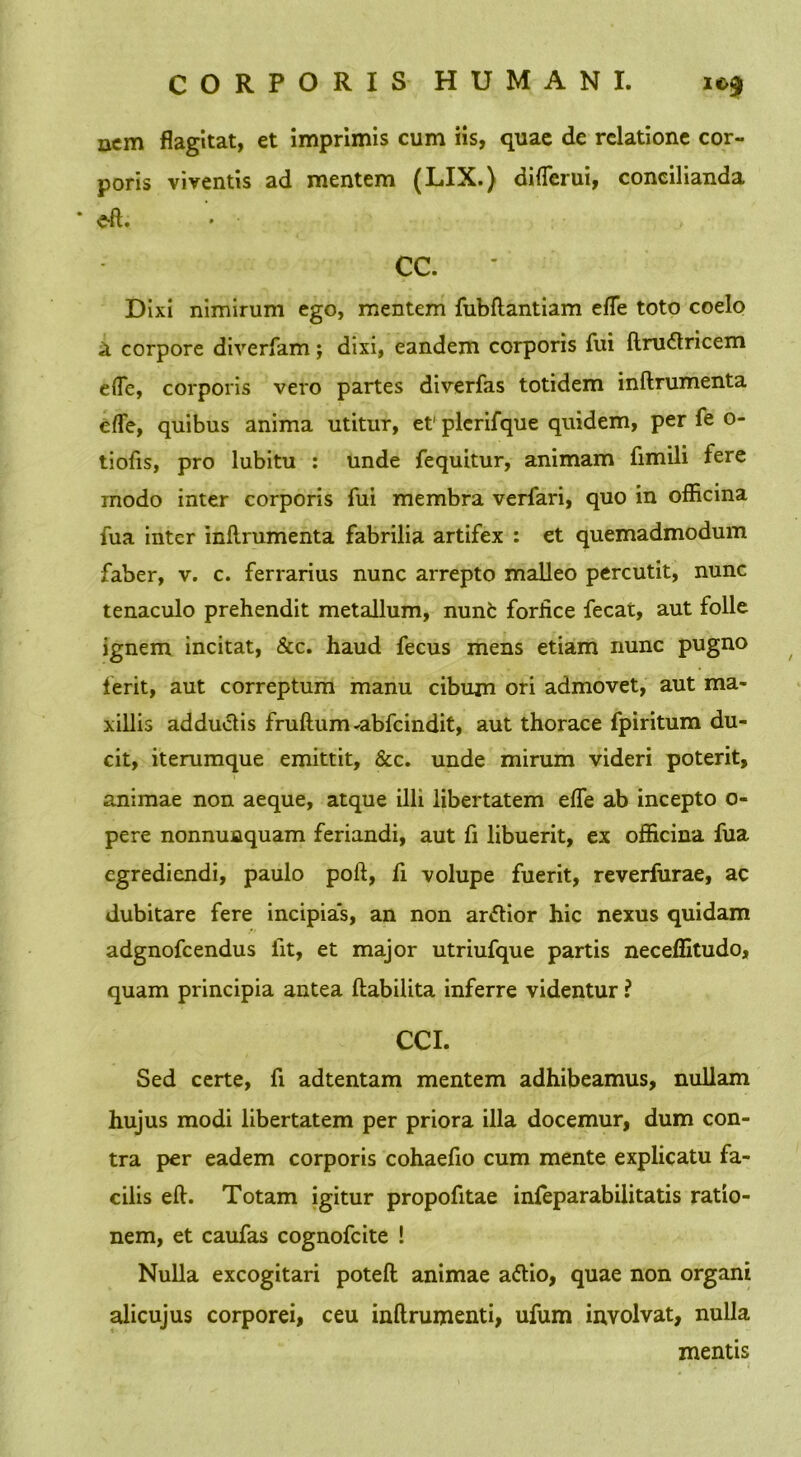 nem flagitat, et imprimis cum iis, quae de relatione cor- poris viventis ad mentem (LIX.) diflerui, concilianda e-fl. CC. Dixi nimirum ego, mentem fubftantiam efle toto coelo a corpore diverfam j dixi, eandem corporis fui ftnnfiricem efle, corporis vero partes diverfas totidem inftrumenta efle, quibus anima utitur, et' plcrifque quidem, per fe o- tiofis, pro lubitu : unde fequitur, animam fimili fere modo inter corporis fui membra verfari, quo in officina fua inter inftrumenta fabrilia artifex : et quemadmodum faber, v. c. ferrarius nunc arrepto malleo percutit, nunc tenaculo prehendit metallum, nunfc forfice fecat, aut folle ignem incitat, &c. haud fecus mens etiam nunc pugno ferit, aut correptum manu cibum ori admovet, aut ma- xillis addu&is fruftum-abfcindit, aut thorace fpiritum du- cit, iterumque emittit, &c. unde mirum videri poterit, animae non aeque, atque illi libertatem efle ab incepto o- pere nonnunquam feriandi, aut fi libuerit, ex officina fua egrediendi, paulo poft, fi volupe fuerit, reverfurae, ac dubitare fere incipias, an non artfior hic nexus quidam adgnofcendus iit, et major utriufque partis neceffitudo, quam principia antea ftabilita inferre videntur ? CCI. Sed certe, fi adtentam mentem adhibeamus, nullam hujus modi libertatem per priora illa docemur, dum con- tra per eadem corporis cohaefio cum mente explicatu fa- cilis eft. Totam igitur propofitae infeparabilitatis ratio- nem, et caufas cognofcite ! Nulla excogitari poteft animae aftio, quae non organi alicujus corporei, ceu inftrumenti, ufum involvat, nulla mentis