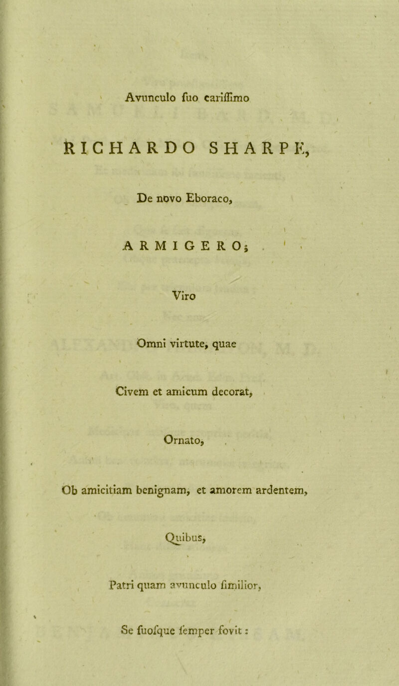 Avunculo fuo cariflimo RICHARDO SHARP E, De novo Eboraco, ARMIGERO; Viro Omni virtute, quae Civem et amicum decorat, Ornato, Ob amicitiam benignam, et amorem ardentem, > Patri quam avunculo fimilior. Se fuolque lemper fovit: