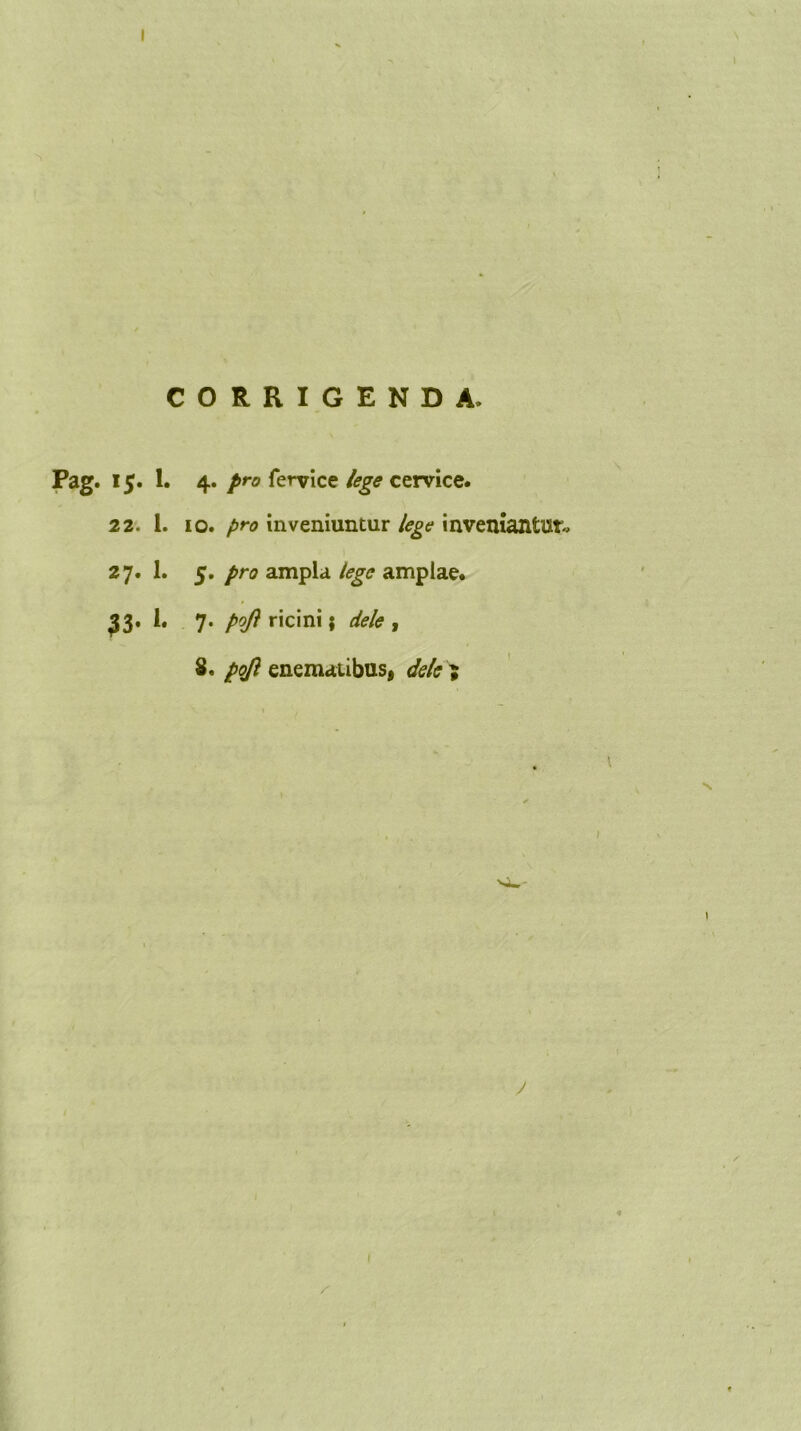 CORRIGENDA. Pag. ij. 1. 4. pro fervice lege cervice. 22. 1. 10. pro inveniuntur lege inveniantur, 2 7. 1. 5. pro ampla lege amplae. $3* i* 7* ricini; dele , 8. pojl enematibus, dele ; I \ y 1