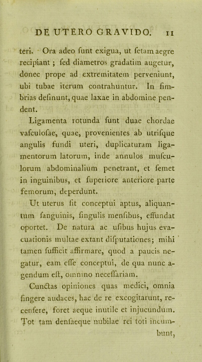 teri. ' Ora adeo funt exigua, ut fetam aegre recipiant ; fed diametros gradatim augetur, donec prope ad extremitatem perveniunt, ubi tubae iterum contrahuntur. In fim- brias delinunt, quae laxae in abdomine pen- dent. Ligamenta rotunda funt duae chordae vafcuiofae, quae, provenientes ab utrifque angulis fundi uteri, duplicaturam liga- mentorum latorum, inde annulos mufcu- lorum abdominalium penetrant, et femet in inguinibus, et fuperiore anteriore parte i femorum, deperdunt. Ut uterus fit conceptui aptus, aliquan- tum fanguinis, fingulis menfibus, effundat oportet. De natura ac ufibus hujus eva- cuationis multae extant difputationes; mihi tamen fufficit affirmare, quod a paucis ne- gatur, eam effe conceptui, de qua nunc a- gendum eft, omnino neceffariam. Cun&as opiniones quas medici, omnia fingere audaces, hac de re excogitarunt, re- cenfere, foret aeque inutile et injucundum. Tot tam denlaeque nubilae rei toti incum- bunt.