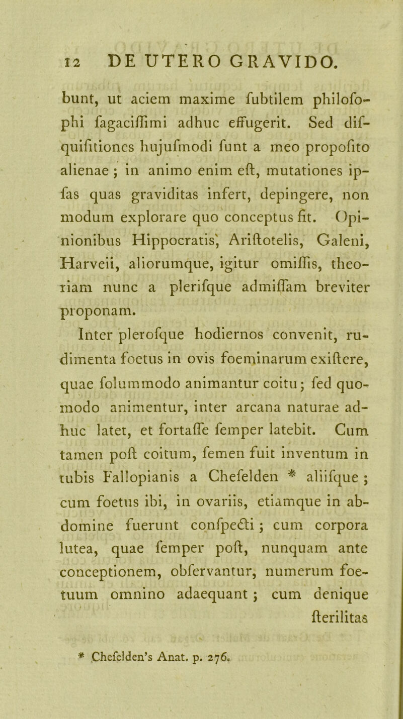 bunt, ut aciem maxime fubtilem philofo- phi fagaciffimi adhuc effugerit. Sed dif- quifitiones hujufmodi funt a meo propofito alienae ; in animo enim eft, mutationes ip- fas quas graviditas infert, depingere, non modum explorare quo conceptus fit. Opi- nionibus Hippocratis', Ariftotelis, Galeni, Harveii, aliorumque, igitur omiffis, theo- riam nunc a plerifque admiffam breviter proponam. Inter plerofque hodiernos convenit, ru- dimenta foetus in ovis foeminarum exiftere, quae folutnmodo animantur coitu; fed quo- i modo animentur, inter arcana naturae ad- huc latet, et fortaffe femper latebit. Cum tamen pofh coitum, femen fuit inventum in tubis Fallopianis a Chefelden * aliifque ; cum foetus ibi, in ovariis, etiamque in ab- domine fuerunt confpedti; cum corpora lutea, quae femper poft, nunquam ante conceptionem, obfervantur, numerum foe- tuum omnino adaequant ; cum denique fterilitas * ,Chefelden’s Anat. p. 276.