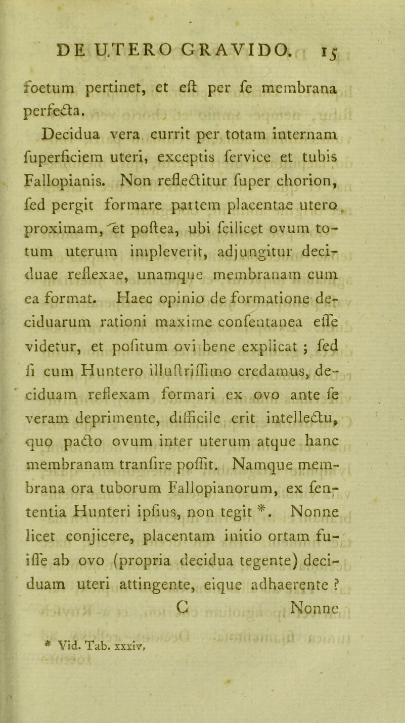 foetum pertinet, et eft per fe membrana perfe&a. Decidua vera currit per totam internam fuperficiem uteri, exceptis fervice et tubis Fallopianis. Non refle£litur fuper chorion, fed pergit formare partem placentae utero proximam, et poftea, ubi fcilicct ovum to- tum uterum impleverit, adjungitur deci- duae reflexae, unamque membranam cum ea format. Haec opinio de formatione de- ciduarum rationi maxime confentanea etTe videtur, et pofitum ovi bene explicat ; fed ii cum Huntero illuflriflimo credamus, de- ciduam reflexam formari ex ovo ante fe veram deprimente, difficile erit intelledtu, quo pa&o ovum inter uterum atque hanc membranam tranfire poffit. Namque mem- brana ora tuborum Fallopianorum, ex fen- tentia Hunteri ipfius, non tegit *. Nonne licet conjicere, placentam initio ortam fu- ifle ab ovo (propria decidua tegente) deci- duam uteri attingente, eique adhaerente ? G Nonne * Vid. Tab. xxxiv,