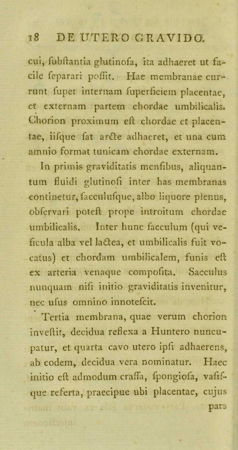 cui, fubftantia glutinofa, ita adhaeret ut fa- cile feparari poflit. Hae membranae cur- runt lupet internam fuperficiem placentae, ct externam partem chordae umbilicalis, i Chorion proximum eft chordae et placen- tae, iifque fat ardle adhaeret, et una cum amnio format tunicam chordae externam. In primis graviditatis menfibus, aliquan- tum fluidi elutinofi inter has membranas continetur, facculufque, albo liquore plenus, obfervari potefl prope introitum chordae umbilicalis. Inter hunc facculum (qui ve- ficula alba vel laQea, et umbilicalis fuit vo- catus) et chordam umbilicalem, funis eft ex arteria venaque compofita. Sacculus nunquam nili initio graviditatis invenitur, nec ufus omnino innotefcit. Tertia membrana, quae verum chorion invehit, decidua reflexa a Huntero nuncu- patur, et quarta cavo utero ipfi adhaerens, ab eodem, decidua vera nominatur. Haec initio eft admodum crafla, fpongiola, vafif- que referta, praecipue ubi placentae, cujus pars