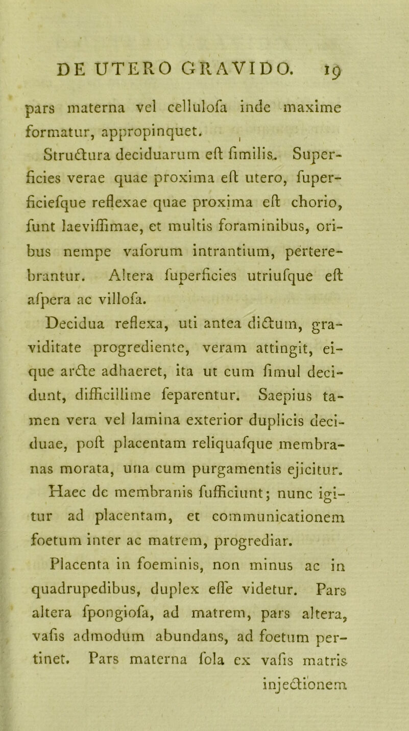 pars materna vel cellulofa inde maxime formatur, appropinquet. StruCtura deciduarum eft fimilis.. Super- ficies verae quae proxima eft utero, fuper- ficiefque reflexae quae proxima eft chorio, funt laeviffimae, et multis foraminibus, ori- bus nempe vaforum intrantium, pertere- brantur. Altera luperficies utriufque eft afpera ac villofa. Decidua reflexa, uti antea diCtum, gra- viditate progrediente, veram attingit, ei- que arCte adhaeret, ita ut cum fimul deci- dunt, difficillime feparentur. Saepius ta- men vera vel lamina exterior duplicis deci- duae, poft placentam reliquafque membra- nas morata, una cum purgamentis ejicitur. Haec de membranis fufficiunt: nunc iei- * o tur ad placentam, et communicationem foetum inter ac matrem, progrediar. Placenta in foeminis, non minus ac in quadrupedibus, duplex efie videtur. Pars altera fpongiofa, ad matrem, pars altera, vafis admodum abundans, ad foetum per- tinet. Pars materna lola ex vafis matris injectionem