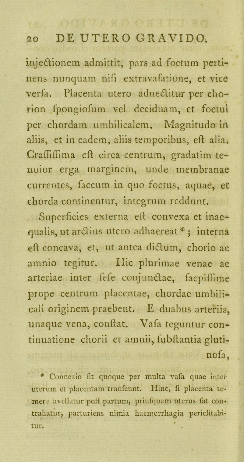injectionem admittit, pars ad foetum perti^ nens nunquam nifi extravafafione, et vice verfa. Placenta utero adneditur per cho- rion fpongiofurn vel deciduam, et foetui per chordam umbilicalem. Magnitudo in aliis, et in eadem, aliis temporibus, eft alia. Craffiflima eft circa centrum, gradatim te- nuior erga marginem, unde membranae currentes, faecum in quo foetus, aquae, et chorda continentur, integrum reddunt. Superficies externa eft convexa et inae- qualis, ut ardius utero adhaereat* ; interna eft concava, et, ut antea didum, chorio ac amnio tegitur. Hic plurimae venae ac arteriae inter fefe conjundae, faepiffime prope centrum placentae, chordae umbili- cali originem praebent. E duabus arteriis, unaque vena, conftat. Vafa teguntur con- tinuatione chorii et amnii, fubftantia gluti- nofa, * Connexio fit quoque per multa vafa quae inter uterum et placentam tranfeunt. Hinc, fi placenta te- mere avellatur poft partum, priufquam uterus fat con- trahatur, parturiens nimia haemorrhagia periclitati- tur. 9
