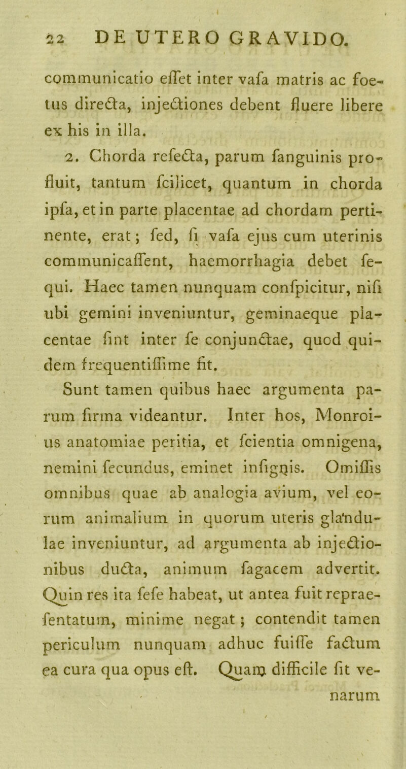communicatio eflet inter vafa matris ac foe- tus direCta, injeCtiones debent fluere libere ex his in illa. 2. Chorda refeCta, parum fanguinis pro- fluit, tantum fcilicet, quantum in chorda ipfa,etin parte placentae ad chordam perti- nente, erat; fed, li vafa ejus cum uterinis communicaflent, haemorrhagia debet fe- qui. Haec tamen nunquam confpicitur, nifi ubi gemini inveniuntur, geminaeque pla- centae fint inter fe conjunCtae, quod qui- dem frcquentiffime fit. Sunt tamen quibus haec argumenta pa- rum firma videantur. Inter hos, Monroi- us anatomiae peritia, et fcientia omnigena, nemini fecundus, eminet infignis. Omiffis omnibus quae ab analogia avium, vel eo- rum animalium in quorum uteris glandu- lae inveniuntur, ad argumenta ab injectio- nibus duCta, animum fagacem advertit. Quin res ita fefe habeat, ut antea fuit reprae- fentatuin, minime negat ; contendit tamen periculum nunquam adhuc fuifle faCtum ea cura qua opus eft. Quaro difficile fit ve- narum