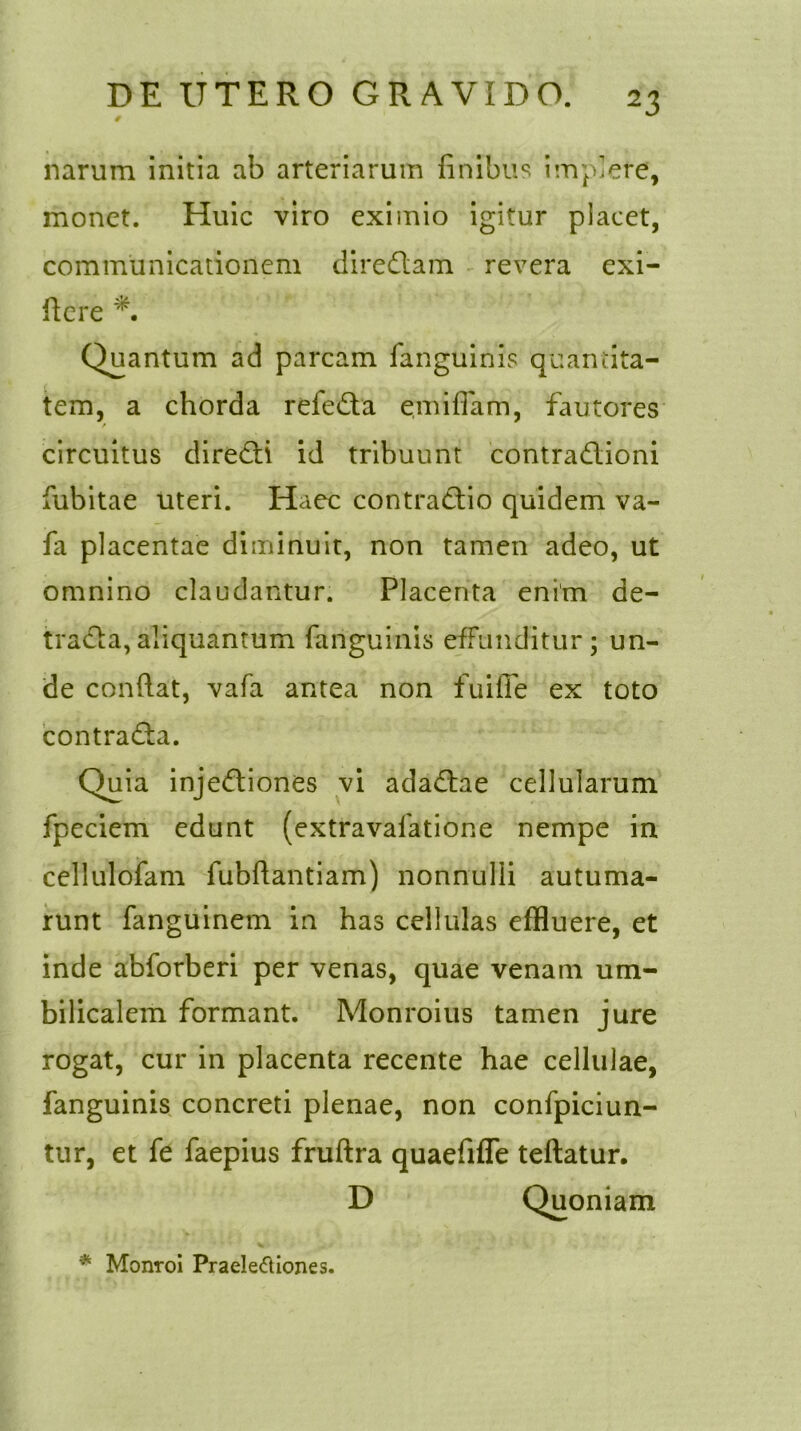 narum initia ab arteriarum finibus implere, monet. Huic viro eximio igitur placet, communicationem diredtam revera exi- ficre Quantum ad parcam fanguihis quantita- tem, a chorda refedta emifiam, fautores f circuitus diredti id tribuunt contradlioni fubitae uteri. ITaec contradtio quidem va- fa placentae diminuit, non tamen adeo, ut omnino claudantur. Placenta enim de- tradla,aliquantum fanguinis effunditur; un- de confiat, vafa antea non fuifle ex toto contradta. Quia injedtiones vi adadtae cellularum fpeciem edunt (extravalatione nempe in cellulofam fubftantiam) nonnulli autuma- runt fanguinem in has cellulas effluere, et inde abforberi per venas, quae venam um- bilicalem formant. Monroius tamen jure rogat, cur in placenta recente hae cellulae, fanguinis concreti plenae, non confpiciun- tur, et fe faepius fruftra quaefifle teftatur. * Monroi Praelectiones.