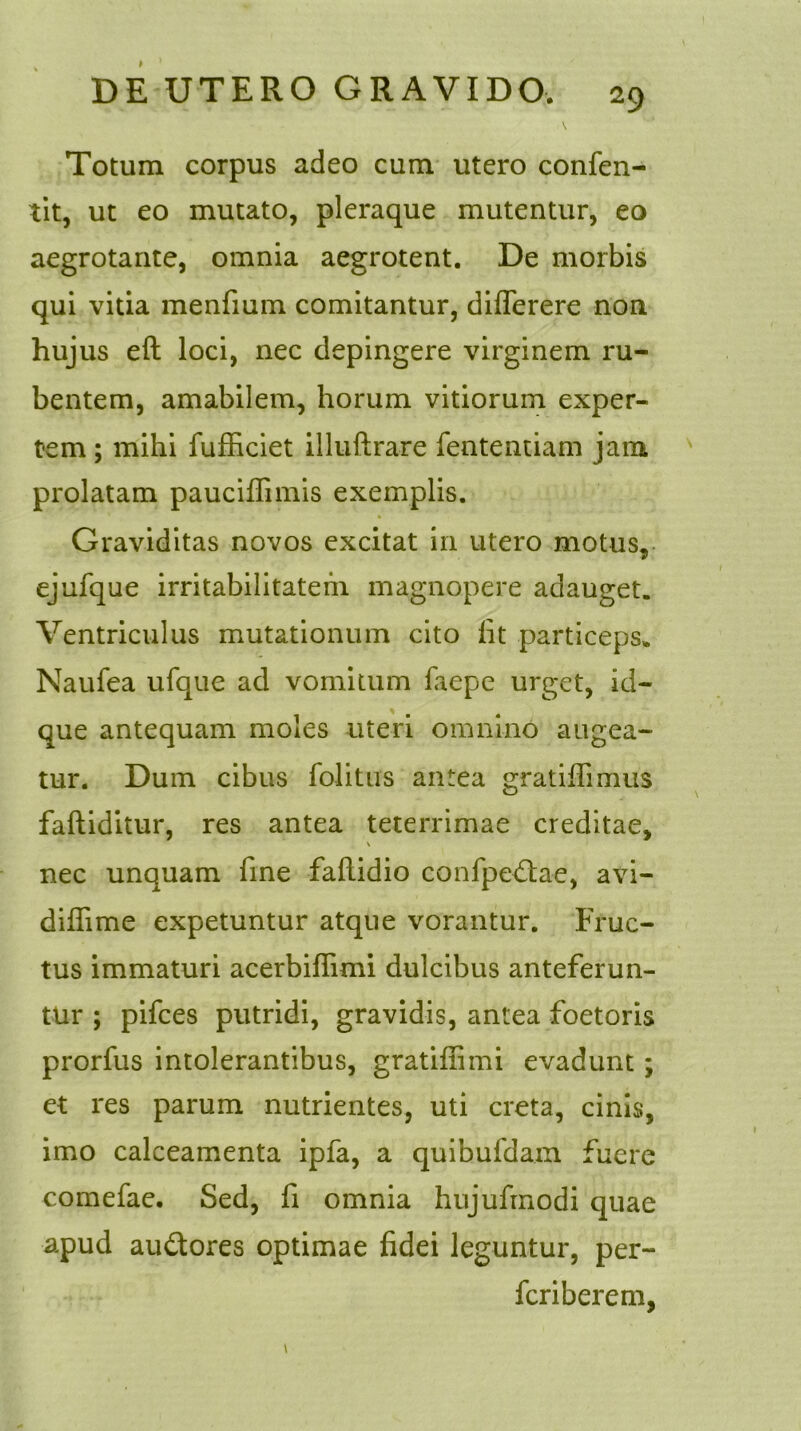 Totum corpus adeo cum utero confen- tit, ut eo mutato, pleraque mutentur, eo aegrotante, omnia aegrotent. De morbis qui vitia menfium comitantur, differere non huj us eft loci, nec depingere virginem ru- bentem, amabilem, horum vitiorum exper- tem ; mihi fufficiet illuftrare fententiam jam prolatam pauciffimis exemplis. Graviditas novos excitat in utero motus, ejufque irritabilitatem magnopere adauget. Ventriculus mutationum cito fit particeps. Naufea ufque ad vomitum faepe urget, id- que antequam moles uteri omnino augea- tur. Dum cibus folitus antea gratiffimus faftiditur, res antea teterrimae creditae, \ nec unquam fine faftidio confpedtae, avi- diffime expetuntur atque vorantur. Fruc- tus immaturi acerbiffimi dulcibus anteferun- tur ; pifces putridi, gravidis, antea foetoris prorfus intolerantibus, gratiffimi evadunt; et res parum nutrientes, uti creta, cinis, imo calceamenta ipfa, a quihufdam fuere comefae. Sed, fi omnia hujufmodi quae apud au£tores optimae fidei leguntur, per- feriberem,