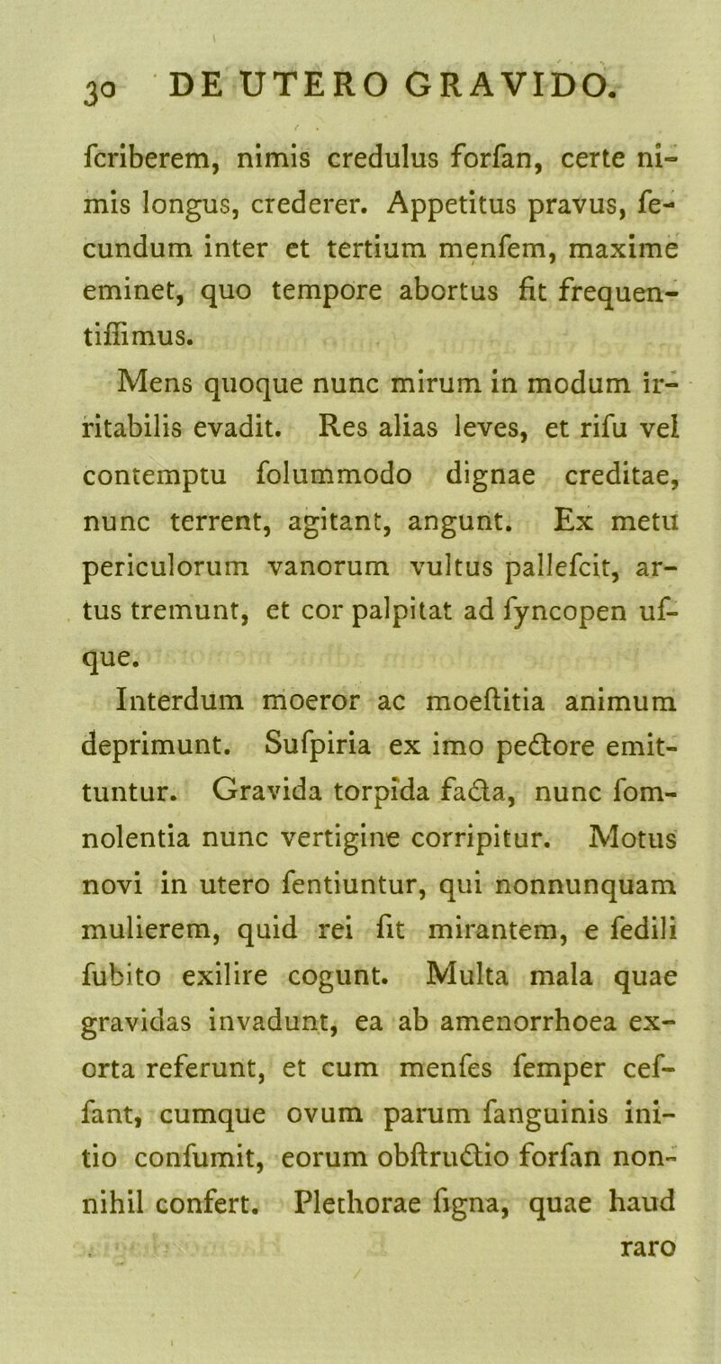 fcriberem, nimis credulus forfan, certe ni- mis longus, crederer. Appetitus pravus, fe- cundum inter et tertium menfem, maxime eminet, quo tempore abortus fit frequen- tiflimus. Mens quoque nunc mirum in modum ir- ritabilis evadit. Res alias leves, et rifu vel contemptu folummodo dignae creditae, nunc terrent, agitant, angunt. Ex metu periculorum vanorum vultus pallefcit, ar- tus tremunt, et cor palpitat ad fyncopen uf- que. Interdum moeror ac moeflitia animum deprimunt. Sufpiria ex imo pedore emit- tuntur. Gravida torpida facta, nunc fom- nolentia nunc vertigine corripitur. Motus novi in utero fentiuntur, qui nonnunquam mulierem, quid rei fit mirantem, e fedili fubito exilire cogunt. Multa mala quae gravidas invadunt, ea ab amenorrhoea ex- orta referunt, et cum menfes femper cef- fant, cumque ovum parum fanguinis ini- tio confumit, eorum obftrudio forfan non- nihil confert. Plethorae figna, quae haud raro