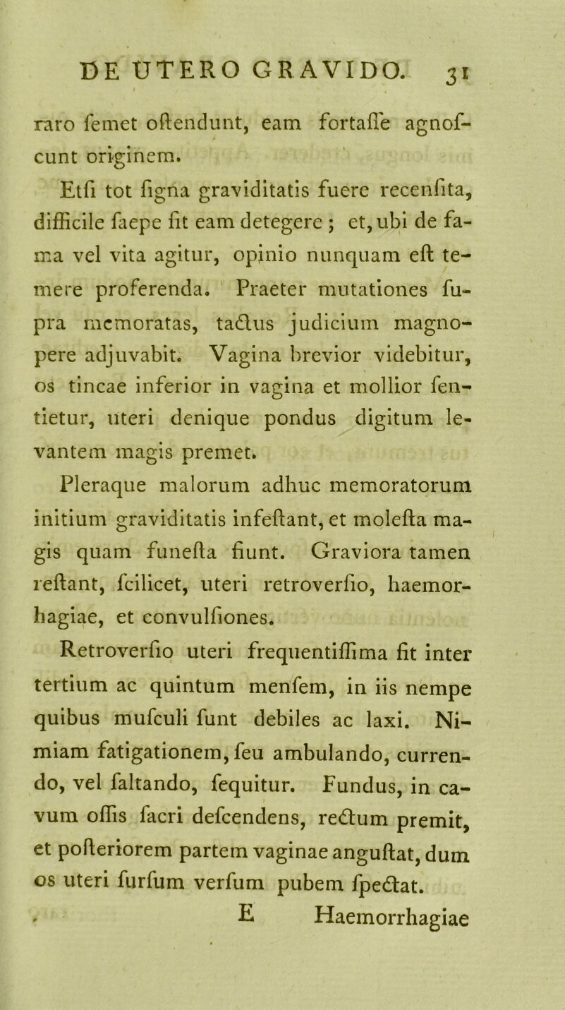 raro femet oftendunt, eam fortafie agnof- cunt originem. Etfi tot figna graviditatis fuere recenfita, difficile fiepe fit eam detegere ; et, ubi de fa- ma vel vita agitur, opinio nunquam eft te- mere proferenda. Praeter mutationes fu- pra memoratas, ta&us judicium magno- pere adjuvabit. Vagina brevior videbitur, os tincae inferior in vagina et mollior fen- tietur, uteri denique pondus digitum le- vantem magis premet. Pleraque malorum adhuc memoratorum initium graviditatis infeftant, et molefta ma- gis quam funefta fiunt. Graviora tamen reflant, fcilicet, uteri retroverfio, haemor- hagiae, et convulfiones* Retroverfio uteri frequentiffima fit inter tertium ac quintum menfem, in iis nempe quibus mufculi funt debiles ac laxi. Ni- miam fatigationem, feu ambulando, curren- do, vel faltando, fequitur. Fundus, in ca- vum offis facri defeendens, redtum premit, et pofieriorem partem vaginae anguftat, dum os uteri furfum verfum pubem fpedlat. R Haemorrhagiae