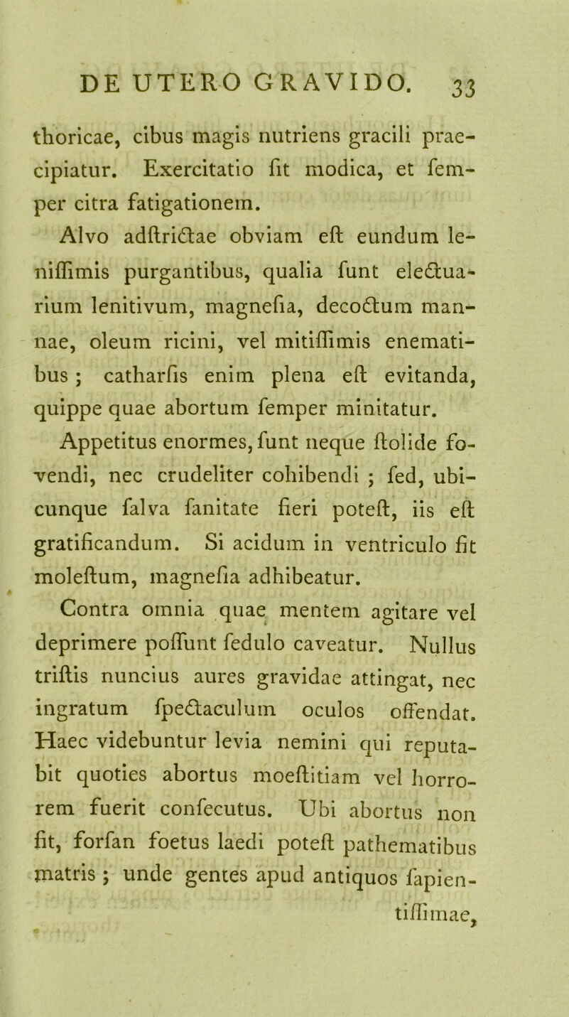 thoricae, cibus magis nutriens gracili prae- cipiatur. Exercitatio fit modica, et fem- per citra fatigationem. Alvo adftri&ae obviam eft eundum le- niffimis purgantibus, qualia funt eledtua- rium lenitivum, magnefia, decodtum man- nae, oleum ricini, vel mitiffimis enemati- bus ; catharfis enim plena eft evitanda, quippe quae abortum femper minitatur. Appetitus enormes, funt neque ftolide fo- vendi, nec crudeliter cohibendi ; fed, ubi- cunque falva limitate fieri poteft, iis eft gratificandum. Si acidum in ventriculo fit moleftum, magnefia adhibeatur. Contra omnia quae mentem agitare vel deprimere poffunt fedulo caveatur. Nullus triftis nuncius aures gravidae attingat, nec ingratum fpedtaculum oculos offendat. Haec videbuntur levia nemini qui reputa- bit quoties abortus moeftitiam vel horro- rem fuerit confecutus. Ubi abortus non fit, forfan foetus laedi poteft pathematibus matris ; unde gentes apud antiquos lapien- ti fti mae.
