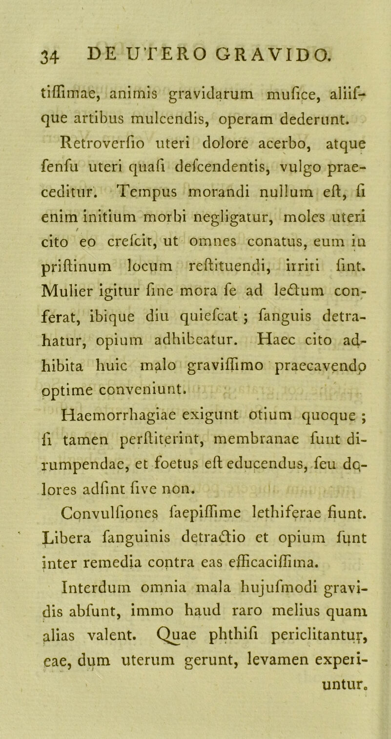 tiffimae, animis gravidarum mufice, aliif- que artibus mulcendis, operam dederunt. Retroveriio uteri dolore acerbo, atque fenfu uteri quafi defcendentis, vulgo prae- ceditur. Tempus morandi nullum eft, Ii enim initium morbi negligatur, moles uteri / cito eo crefcit, ut omnes conatus, eum in priftinum locum reftituendi, irriti lint. Mulier igitur fine mora fe ad le&um con- ferat, ibique diu quiefeat ; fanguis detra- hatur, opium adhibeatur. Haec cito ad- hibita huic malo graviffimo praecavendo optime conveniunt. Haemorrhagiae exigunt otium quoque ; fi tamen perftiterint, membranae funt di- rumpendae, et foetus eft educendus, feu dq- lores adfint five non. Convulfiones iaepiflime lethiferae fiunt. Libera fanguinis detractio et opium funt inter remedia contra eas efficaciftima. i ! Interdum omnia mala hujufmodi gravi- dis abfunt, immo haud raro melius quanx alias valent. Quae phthifi periclitantur, eae, dum uterum gerunt, levamen experi- untur,,