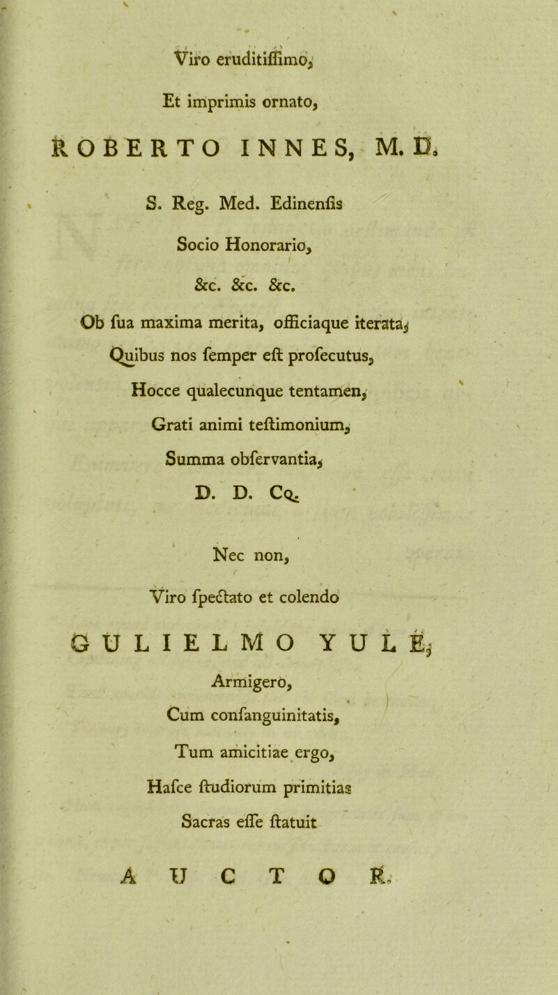 Viro eruditifiimd^ Et imprimis ornato, ROBERTO INNES, M. D. S. Reg. Med. Edinenfis Socio Honorario, r &c. &c. &c. Ob fua maxima merita, officiaque iterata^ Quibus nos femper eft profecutus, 1 Hocce qualecunque tentamen, Grati animi teftimonium. Summa obfervantia^ D. D. Cq. Nec non. Viro fpedtato et colendo G U L I E L M O Y U L E, Armigero, ) Cum confanguinitatis. Tum amicitiae ergo, Hafce ftudiorum primitias Sacras elTe ftatuit AUCTOR