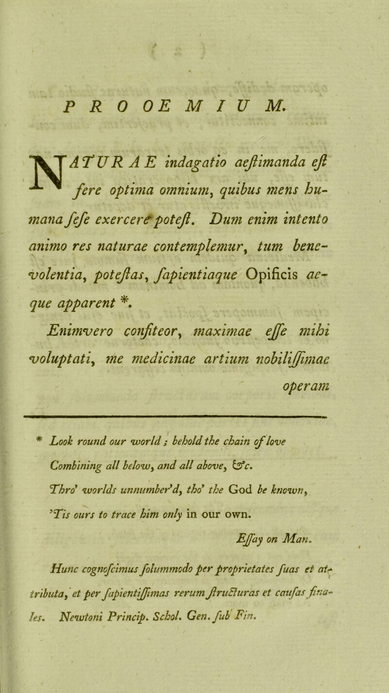 1« « PROOEMIUM. > TVTAT*UR A E Indagatio aejlimanda ejl ^ fere optima omnium.^ quibus mens hu- mana fefe exercertpotejl. Dum enim intento animo res naturae contemplemur^ tum bene-- ^olentia^ potejias^ fapientiaque Opificis ae-- que apparent Enimvero confteor^ maximae ejfe mihi n)oluptatiy me medicinae artium nobUiffimae operam * Looh rou?id our world ; behold the chain of love Combining ali belowy and all ahovCy i^fc. ‘worlds unnumber^dy tho* the God be knowny ’Tis ours to trace him only in our own. EJpiy on Man, Hunc cognofcimus folummodo per proprietates fuas ei atr^ tributa^ et per fapientiffimas rerum JlruEluras et caufas fina^ les. Newtoni Princip. SchoL Gen, fuh Fin,