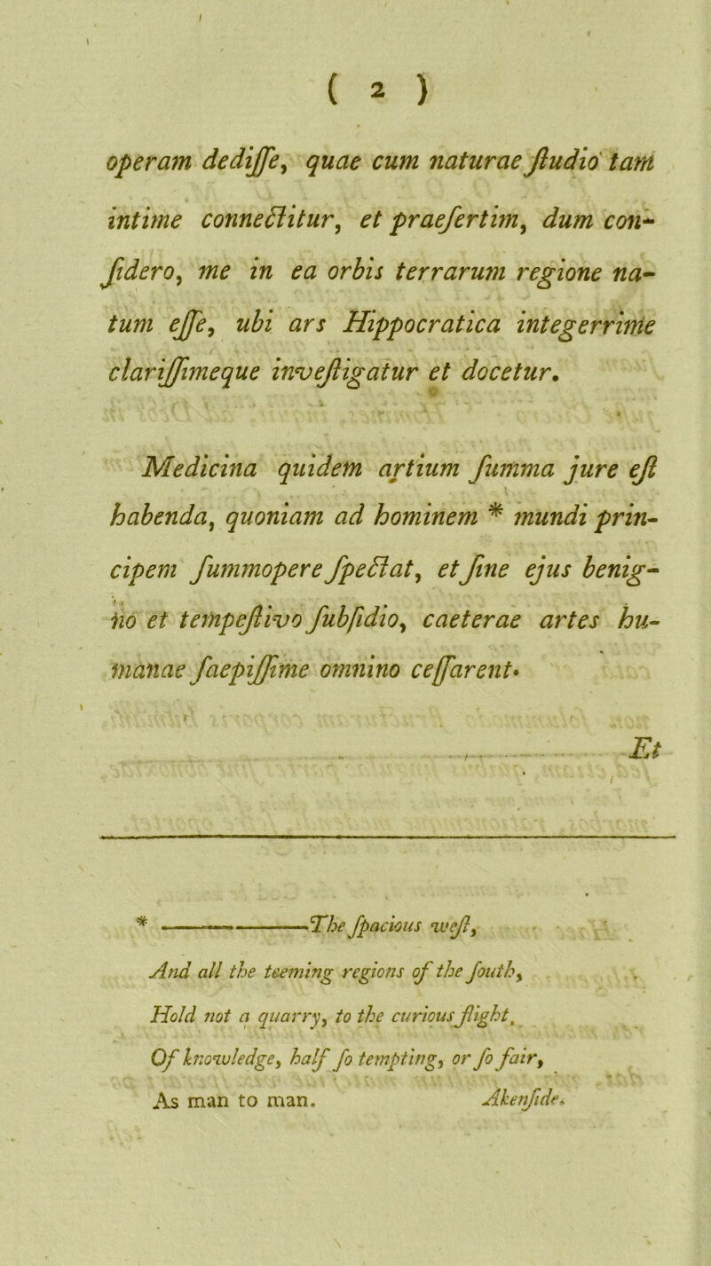 / ( 2 ) operam dediffe^ quae cum naturae Jludid tam intime conne£litur^ et praefertim^ dum con-^ Jidero^ me in ea orbis terrarum regione na^ tum ejje^ ubi ars Hippocratica integerrime clariffimeque in^ejligatur et docetur. Medicina quidem artium fumma jure ejl habenda^ quoniam ad hominem * mundi prin- cipem fummopere fpeBat^ etftne ejus benig^ iio et tempejlivo fubfidio^ caeterae artes hu- manae faepijjime omnino cejfarent* \ ' . Et Jpacious And ali the tmmng regions of the Jouthy Hold Tiot a quarryy to the curiousjlight, Of hio^vledgCy half fo temptingy orfo fair, As man to man. Ahenfidc-^