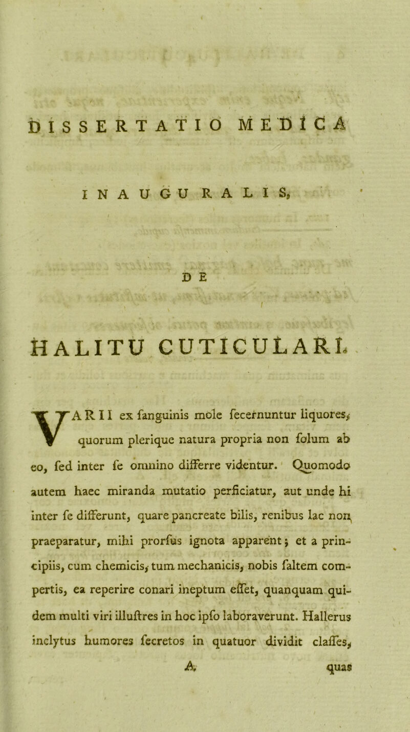 ijiSSERTATid medica INAUGURALIS, D E I HALITU CUTICULARL. VARII ex fanguinis mole fecernuntur liquores,- quorum plerique natura propria non folum ab 60, fed inter fe omnino differre videntur. Quomodo autem haec miranda mutatio perficiatur, aut unde hi inter fe differunt, quare pancreate bilis, renibus lac non^ praeparatur, mihi prorfus ignota apparent; et a prin- cipiis, cum chemicis, tum mechanicis, nobis faltem com- pertis, ea reperire conari ineptum effet, quanquam qui- dem multi viri illuftres in hoc ipfo laboraverunt. Hallerus inclytus humores fecretos in quatuor dividit clafles, A quas