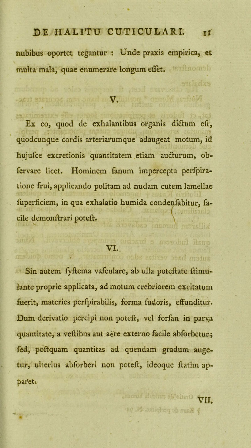 nubibus oportet tegantur : Unde praxis empirica, et multa mala, quae enumerare longum eflet. V. Ex eo, quod de exhalantibus organis di£tum eft, quodcunque cordis arteriarumque adaugeat motum, id hujufce excretionis quantitatem,etiam audlurum, ob- fervare licet. Hominem fanum impercepta perfpira- tione frui, applicando politam ad nudam cutem lamellae fuperficiem, in qua exhalatio humida condeqfabitur, fa- ( cile demonftrari poteft. \ ^ ...... ,.5- . - ^ I ■ c J c ^ VI. Sin autem fyftema vafculare, ab ulla poteftate ftimU lante proprie applicata, ad motum crebriorem excitatum fuerit, materies perfpirabilis, forma fudoris, effunditur. Dum derivatio percipi non poteft, vel forfan in parva quantitate, a veftibus aut aere externo facile abforbetur; fed, poftquam quantitas ad quendam gradum auge- tur, ulterius abforberi non poteft, ideoque ftatim ap- pai^eti