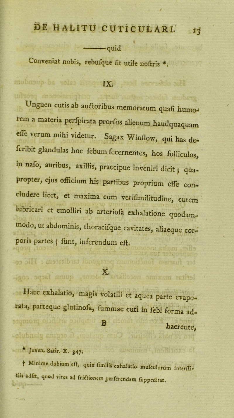 quid Conveniat nobis, rebufque fit utiJe noflris IX. Unguen cutis ab ausioribus memoratum quafi humo- l*em a materia perfpirata pro^-fus alienum haudquaquam effe verum mihi videtur. Sagax Winflow, qui has de- fcnbit glandulas hoc febum fecernentes, hos folliculos, in nafo, auribus, axillis, praecipue inveniri dicit 5 qua- propter, ejus officium his partibus proprium effie con- eludere licet, et maxima cum verifimilitudine, cutem lubricari et emolliri ab arteriofa exhalatione quodam, modo, ut abdominis, thoracifque cavitates, aliaeque cor- poris partes f funt, inferendum eft. X. Haec exhalatio, magis volatili et aquea parte evapo- rata, parteque glutinofa, fummae cuti in febi forma ad- ® haerente^ * Juven. Satir. X. 347. t Minime dubium eft. quin fimili, exhalatio mufeulorum interni- tm aJfit, quod vires ad friaionem perferendam fuppeditat.