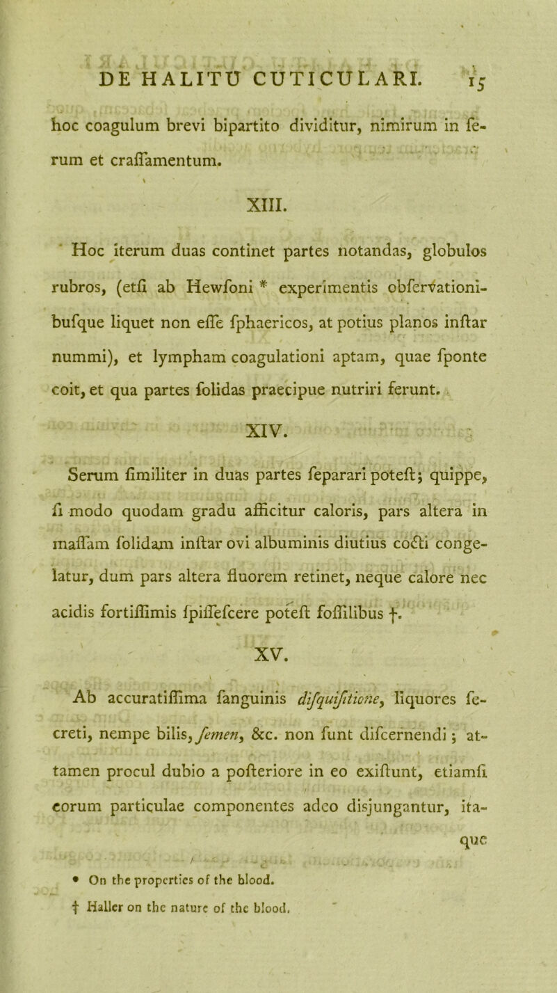 hoc coagulum brevi bipartito dividitur, nimirum in fe- rum et crafTamentum. > XIII. Hoc Iterum duas continet partes notandas, globulos rubros, (etfi ab Hewfoni * experimentis obfer-^ationi- bufque liquet non elTe fphaericos, at potius planos inftar nummi), et lympham coagulationi aptam, quae fponte coit, et qua partes folidas praecipue nutriri ferunt. XIV. Serum fimiliter in duas partes fepararipotefti quippe, fi modo quodam gradu afficitur caloris, pars altera in inaflam folidam inftar ovi albuminis diutius co6ti conge- latur, dum pars altera fluorem retinet, neque calore nec acidis fortiffimis fpiirefcere poteft foffilibus f. XV. Ab accuratiffima fangulnis difquifitmiey liquores fe- creti, nempe hWiSy femeny &c. non funt difcernendi; at- i tamen procul dubio a pofteriore in eo exiflunt, etiamfi eorum particulae componentes adeo disjungantur, ita- que • On the properties of the blood. t Hallcr on the nature of the blood,