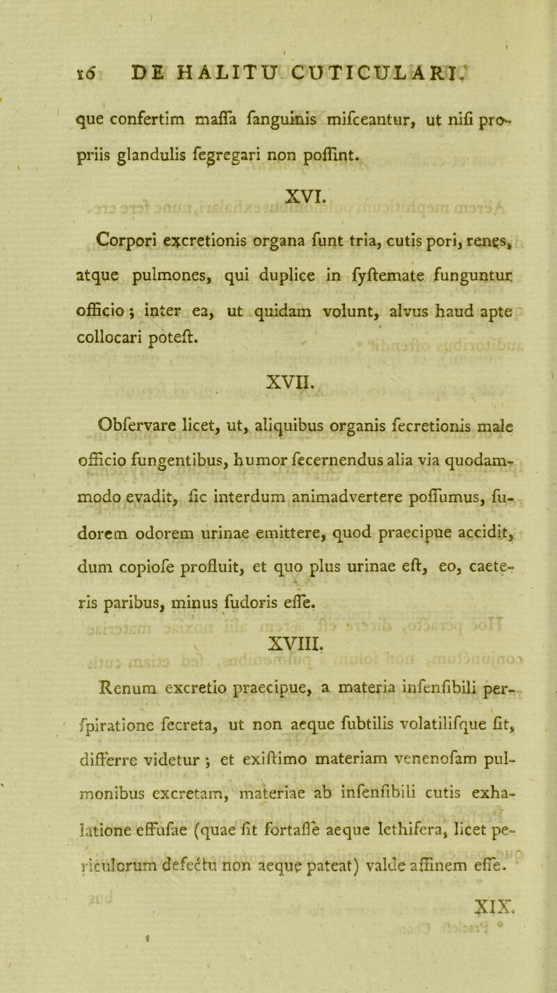 que confertim mafTa fanguinls mifceantur, ut nifi pro-^ priis glandulis fegregari non poffint. XVI. Corpori concretionis organa funt tria, cutis pori, ren^s, atque pulmones, qui duplice in fyftemate funguntur oiEcio ; inter ea, ut quidam volunt, alvus haud apte collocari poteft. XVII. Obfervare licet, ut, aliquibus organis fecretionis male officio fungentibus, humor fccernendus alia via quodam- modo evadit, Ec interdum animadvertere poffiimus, fii- dorcm odorem urinae emittere, quod praecipue accidit, dum copiofe profluit, et quo plus urinae eft, eo, caete- rls paribus, minus fudoris elTe. XVIII. Renum excretio praecipue, a materia infenflbili per- fpiratione fecreta, ut non aeque fubtilis volatilifque fit, differre videtur •, et exiflimo materiam venenofam pul- monibus excretam, materiae ab infenflbili cutis exha- latione effufae (quae fit fortafle aeque lethifera, licet pe- riculorum defectu non aeque pateat) valde affinem efTe. < XIX,