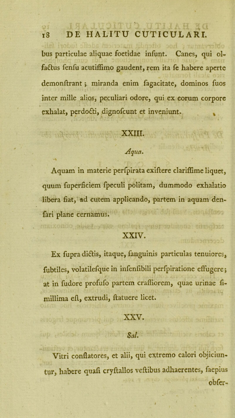 bus particulae aliquae foetidae infunt. Canes, qui ol- fa£lus fenfu acutillimo gaudent, rem ita fe habere aperte demonftrant; miranda enim fagacitate, dominos fuos inter mille alios, peculiari odore, qui ex eorum corpore exhalat, perdo£li, dignofeunt et inveniunt. ^ XXIII. Aqua. Aquam in materie perfpirata exiftere clariffime liquet, quum fuperficiem fpeculi politam, dummodo exhalatio libera fiat, ad cutem applicando, partem in aquam den- fari plane cernamus. XXIV. Ex fupra dictis, itaque, fanguinis particulas tenuiores, fubtiles, volatilefque in infenfibili perfpiratione effugere; at in fudore profufo partem crafliorem, quae urinae fi- millima efl, extrudi, ftatuere licet. XXV. Sal. Vitri conflatores, et alii, qui extremo calori objiciun- tur, habere quafi cryflallos veftibus adhaerentes, faepius obfer-