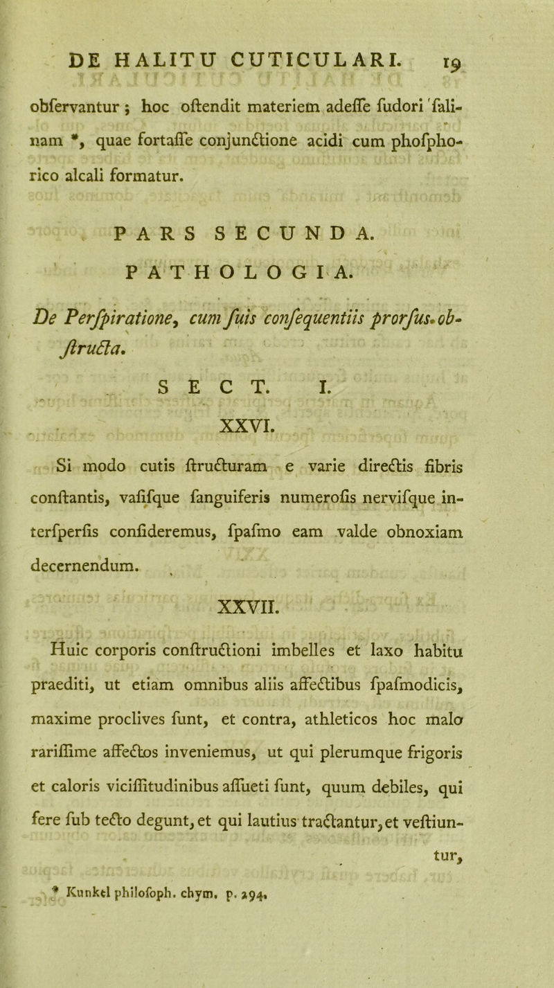 obfervantur ; hoc oftendit materiem adefle fudori Tali- nam quae fortalTe conjunctione acidi cum phofpho- rico alcali formatur. PARS SECUNDA. P A T H O L O G I A. De Perfpiratione^ cum fuis confequentih prorfus*oh- Jiru5la. S E C T. I. XXVI. Si modo cutis ftruCturam e varie direCtis fibris conftantis, vafifque fanguiferis numerofis nervifque in- terfperfis confideremus, fpafmo eam valde obnoxiam decernendum. XXVII. Huic corporis conftruCtioni imbelles et laxo habitu praediti, ut etiam omnibus aliis afFeCtibus fpafmodicis, maxime proclives funt, et contra, athleticos hoc malo rariflime afFeCtos inveniemus, ut qui plerumque frigoris et caloris viciffitudinibus alFueti funt, quum debiles, qui fere fub teCto degunt, et qui lautius tradantur, et veftiun- tur. * Kunktl philofoph. chym, p. ^94,
