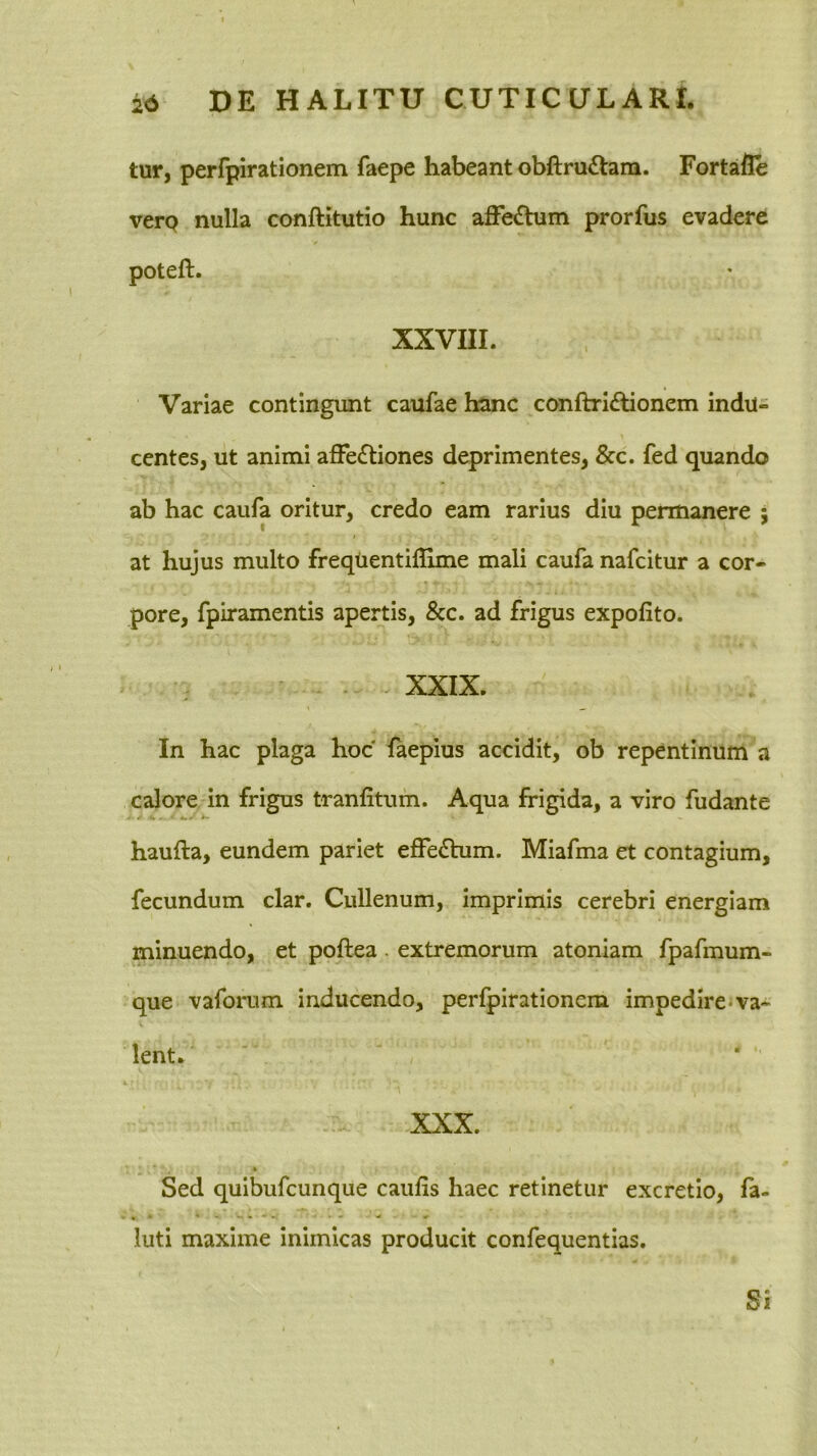 tur, perfpirationem faepe habeant obftruilam. Fortafle verp nulla conftitutio hunc affe£bim prorfus evadere poteft. XXVIII. Variae contingunt caufae hanc conftridlionem indu- centes, ut animi affectiones deprimentes, &c. fed quando ab hac caufa oritur, credo eam rarius diu permanere 5 at hujus multo freqtientiflime mali caufa nafcitur a cor- pore, fpiramentis apertis, &c. ad frigus expolito. . XXIX. In hac plaga hoc laepius accidit, ob repentinum a calore in frigus tranfitum. Aqua frigida, a viro fudante haufta, eundem pariet effeChim. Miafma et contagium, fecundum clar. Cullenum, imprimis cerebri energiam minuendo, et poftea . extremorum atoniam fpafmum- que vaforum inducendo, perfpirationem impedirejva- lent. XXX. Sed quibufcunque caulis haec retinetur excretio, la- luti maxime inimicas producit confequentias. Si