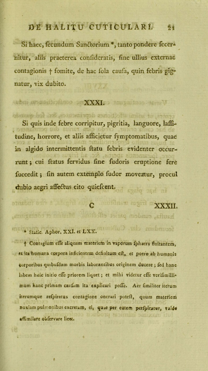 Si haec, (ecundum Sandlorium *, tanto pondere fecer* nitur, aliis praeterea conlidcratis, fine ullius externae contagionis f fomite, de hac fola caufa, quin febris gig- natur, vix dubito. XXXI. Si quis inde febre corripitur, pigritia, languore, lafli» tudine, horrore, et aliis afficietur fymptomatibus, quae in algido intermittentis ftatu febris evidenter occur- runt j' cui ftatus fervidus hne fudoris eruptione fere fuccedit; fiti autem extemplo fudor moveatur, procul dubio aegri affeifhis cito quiefeent. C ' XXXIL • Static. Aphor, XXI. et LXX. I Contagium efle aliquam materiefn in vaporum fphaera fluitantem, ei ita‘humara corpora inficientem defiiiitum cft, et porro ab humanis «orporibus quibufdam morbis laborantibus originem ducere ; fcd hanc labem huic initio eiTe priorem liquet; et mihi videtur cfTe verifimilli* mum Hanc primam canfam ita explicari polTc. Aer fimiliter iterum iterumque refpiratus contagione onerari potefl, quum matcfiem noxiam pulmonibus excretam, ci^ quac per cutem peripir^tur, vald* •flimilare obfervare licet. I