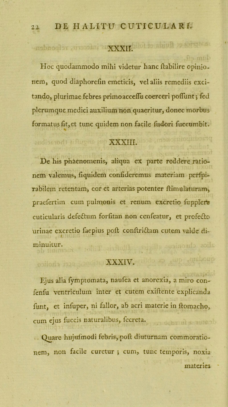 XXXII. Hoc quodammodo mihi videtur hanc fliabilire opinio-, nem, quod diaphorefin emeticis, vel aliis remediis exci- tando, plurimae febres primo accelTu coerceri polTunt; fed plerumque medici auxilium non quaeritur, donec morbus formatus lit,et tunc quidem non facile fudori fuccumblt. XXXIII. De his phaenomenis, aliqua ex parte reddere ratio- nem valemus, fiquidem confideremus materiam perfpi- rabilem retentam, cor et arterias potenter ftimulaturam^ praefertim cum pulmonis et renum excretio fupplere cuticularis defe£tum forfitan non cenfeatur, et profecto urinae excretio faepius pofl conftridtam cutem valde di- « minuitur. XXXIV. Ejus alia fymptomata, naufea et anorexia, a miro con- fenfu ventriculum inter et cutem exiftente explicanda funt, et infuper, ni fallor, ab acri materie in ftomacho, cum ejus fuccis naturalibus, fccreta. Quare hujuimodi febris, poft diuturnam commoratio- nem, non facile curetur ; cum, tunc temporis, noxia materies